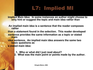 L7:  Implied MI Implied Main Idea:  In some instances an author might choose to only hint or suggest the topic and main idea rather than  An implied main idea is a sentence that the reader composes rather than a statement found in the selection.  This reader developed sentence provides the same information as a topic or stated main idea sentence.  An implied main idea answers the same two basic questions as a stated main idea:      1.  Who or what did I just read about?     2.  What was the main point or points made by the author. ©Angela Maiers, 2006 