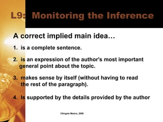 L9:  Monitoring the Inference A correct implied main idea… 1.  is a complete sentence.      2.  is an expression of the author's most important general point about the topic. 3.  makes sense by itself (without having to read the rest of the paragraph).  4.  Is supported by the details provided by the author       ©Angela Maiers, 2006 