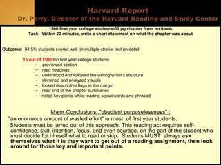 Harvard Report Dr. Perry, Director of the Harvard Reading and Study Center 1500 first year college students-30 pg chapter from textbook Task:  Within 20 minutes, write a short statement on what the chapter was about Outcome:   94.5% students scored well on multiple-choice test on detail 15 out of 1500  top first year college students: previewed section read headings understood and followed the writing/writer’s structure skimmed and analyzed visuals looked descriptive flags in the margin read end of the chapter summaries noted key points while reading-signal words and phrased Major Conclusions: "obedient purposelessness" : "an enormous amount of wasted effort" in most  of first year students.  Students must be jarred out of this approach. This reading act requires self-confidence, skill, intention, focus, and even courage, on the part of the student who must decide for himself what to read or skip.  Students MUST  always  ask themselves   what   it is they want to get out of a reading assignment, then look around for those key and important points.  