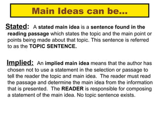 Main Ideas can be… Stated :   A  stated main idea  is a  sentence found in the reading passage  which states the topic and the main point or points being made about that topic. This sentence is referred to as the  TOPIC SENTENCE. Implied:   An  implied main idea  means that the author has chosen not to use a statement in the selection or passage to tell the reader the topic and main idea.  The reader must read the passage and determine the main idea from the information that is presented.  The  READER  is responsible for composing a statement of the main idea. No topic sentence exists. 