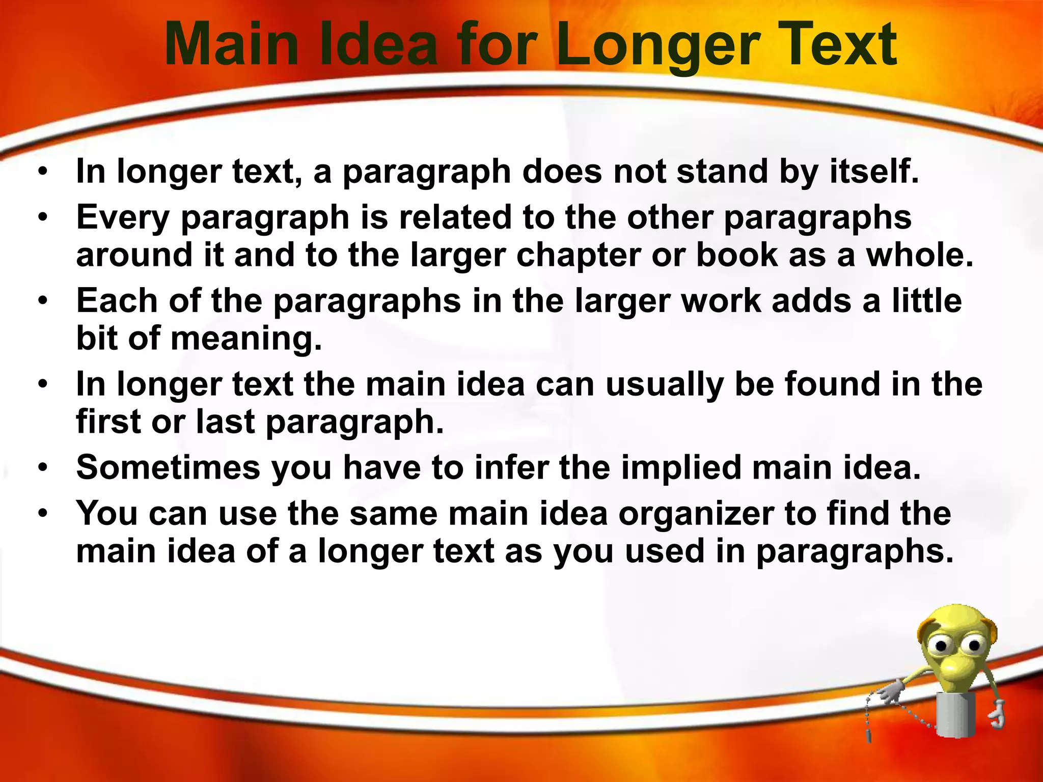 Main Idea for Longer Text
• In longer text, a paragraph does not stand by itself.
• Every paragraph is related to the other paragraphs
around it and to the larger chapter or book as a whole.
• Each of the paragraphs in the larger work adds a little
bit of meaning.
• In longer text the main idea can usually be found in the
first or last paragraph.
• Sometimes you have to infer the implied main idea.
• You can use the same main idea organizer to find the
main idea of a longer text as you used in paragraphs.
 