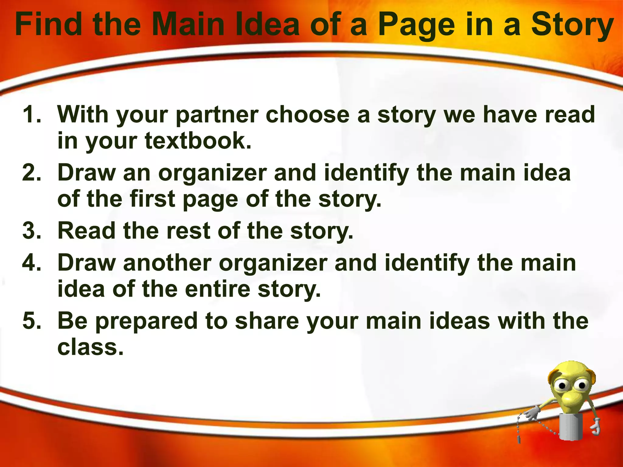Find the Main Idea of a Page in a Story
1. With your partner choose a story we have read
in your textbook.
2. Draw an organizer and identify the main idea
of the first page of the story.
3. Read the rest of the story.
4. Draw another organizer and identify the main
idea of the entire story.
5. Be prepared to share your main ideas with the
class.
 