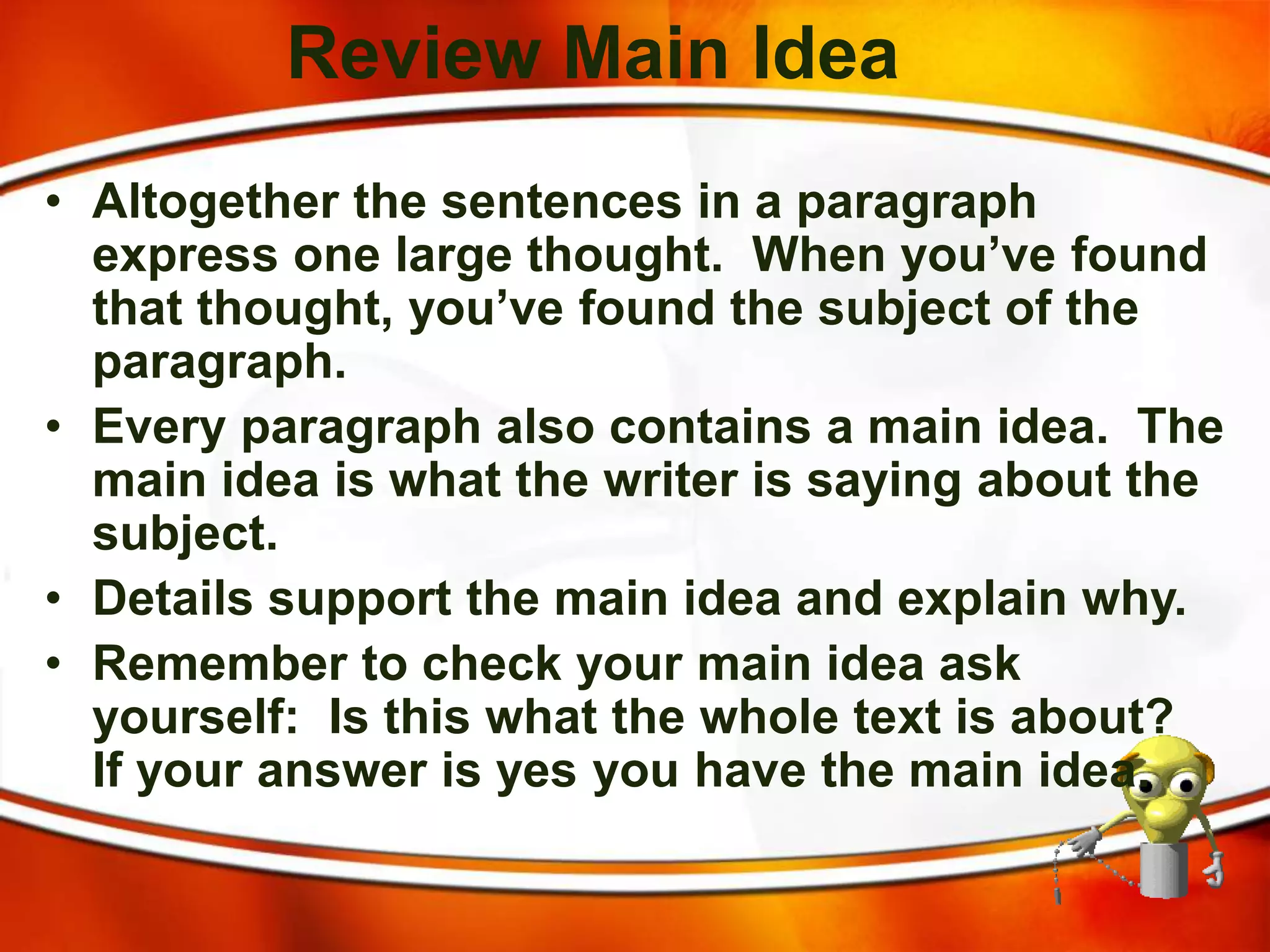 Review Main Idea
• Altogether the sentences in a paragraph
express one large thought. When you’ve found
that thought, you’ve found the subject of the
paragraph.
• Every paragraph also contains a main idea. The
main idea is what the writer is saying about the
subject.
• Details support the main idea and explain why.
• Remember to check your main idea ask
yourself: Is this what the whole text is about?
If your answer is yes you have the main idea.
 