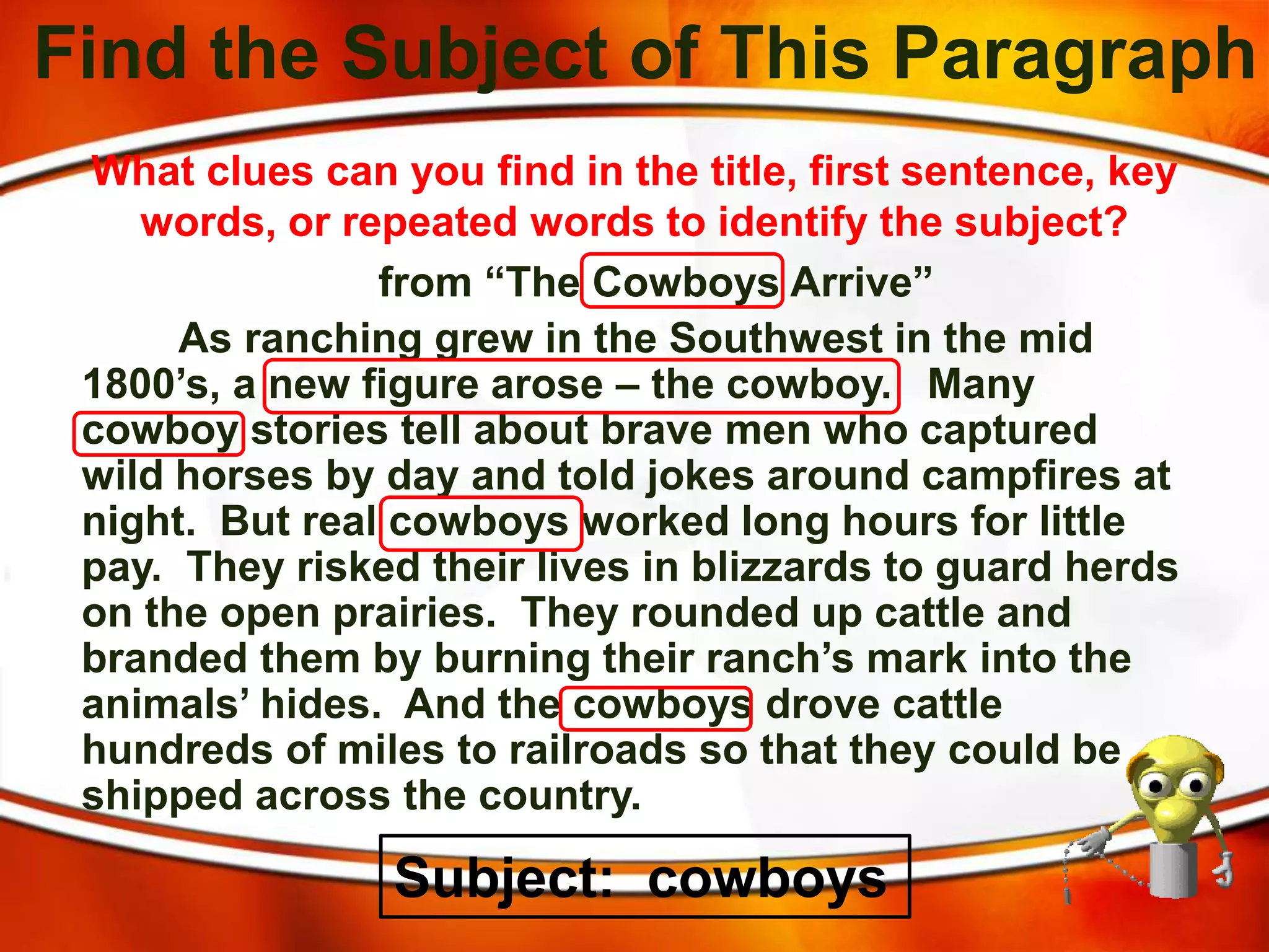 Find the Subject of This Paragraph
from “The Cowboys Arrive”
As ranching grew in the Southwest in the mid
1800’s, a new figure arose – the cowboy. Many
cowboy stories tell about brave men who captured
wild horses by day and told jokes around campfires at
night. But real cowboys worked long hours for little
pay. They risked their lives in blizzards to guard herds
on the open prairies. They rounded up cattle and
branded them by burning their ranch’s mark into the
animals’ hides. And the cowboys drove cattle
hundreds of miles to railroads so that they could be
shipped across the country.
What clues can you find in the title, first sentence, key
words, or repeated words to identify the subject?
Subject: cowboys
 