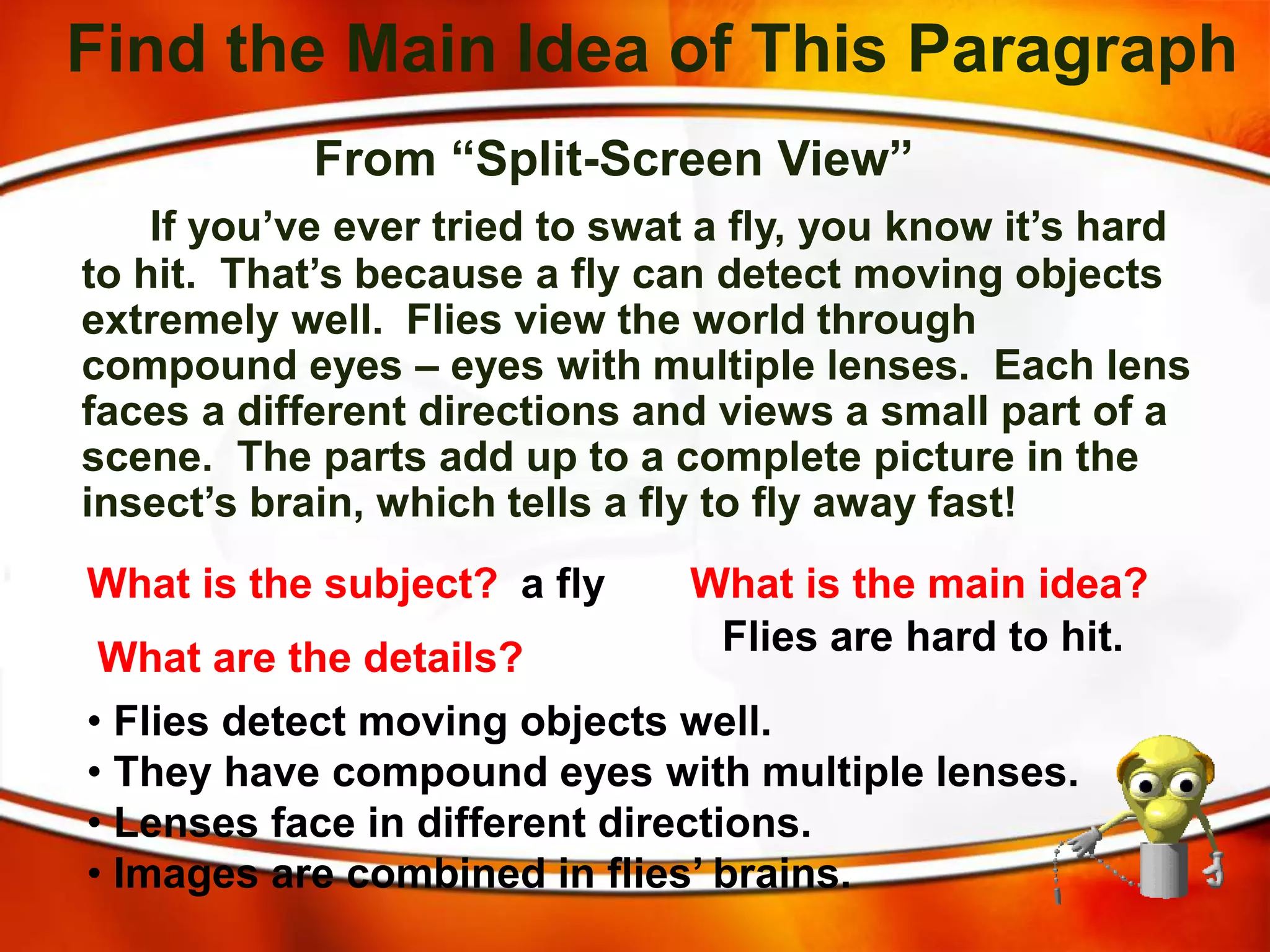 Find the Main Idea of This Paragraph
From “Split-Screen View”
If you’ve ever tried to swat a fly, you know it’s hard
to hit. That’s because a fly can detect moving objects
extremely well. Flies view the world through
compound eyes – eyes with multiple lenses. Each lens
faces a different directions and views a small part of a
scene. The parts add up to a complete picture in the
insect’s brain, which tells a fly to fly away fast!
What is the subject? a fly What is the main idea?
Flies are hard to hit.
What are the details?
• Flies detect moving objects well.
• They have compound eyes with multiple lenses.
• Lenses face in different directions.
• Images are combined in flies’ brains.
 
