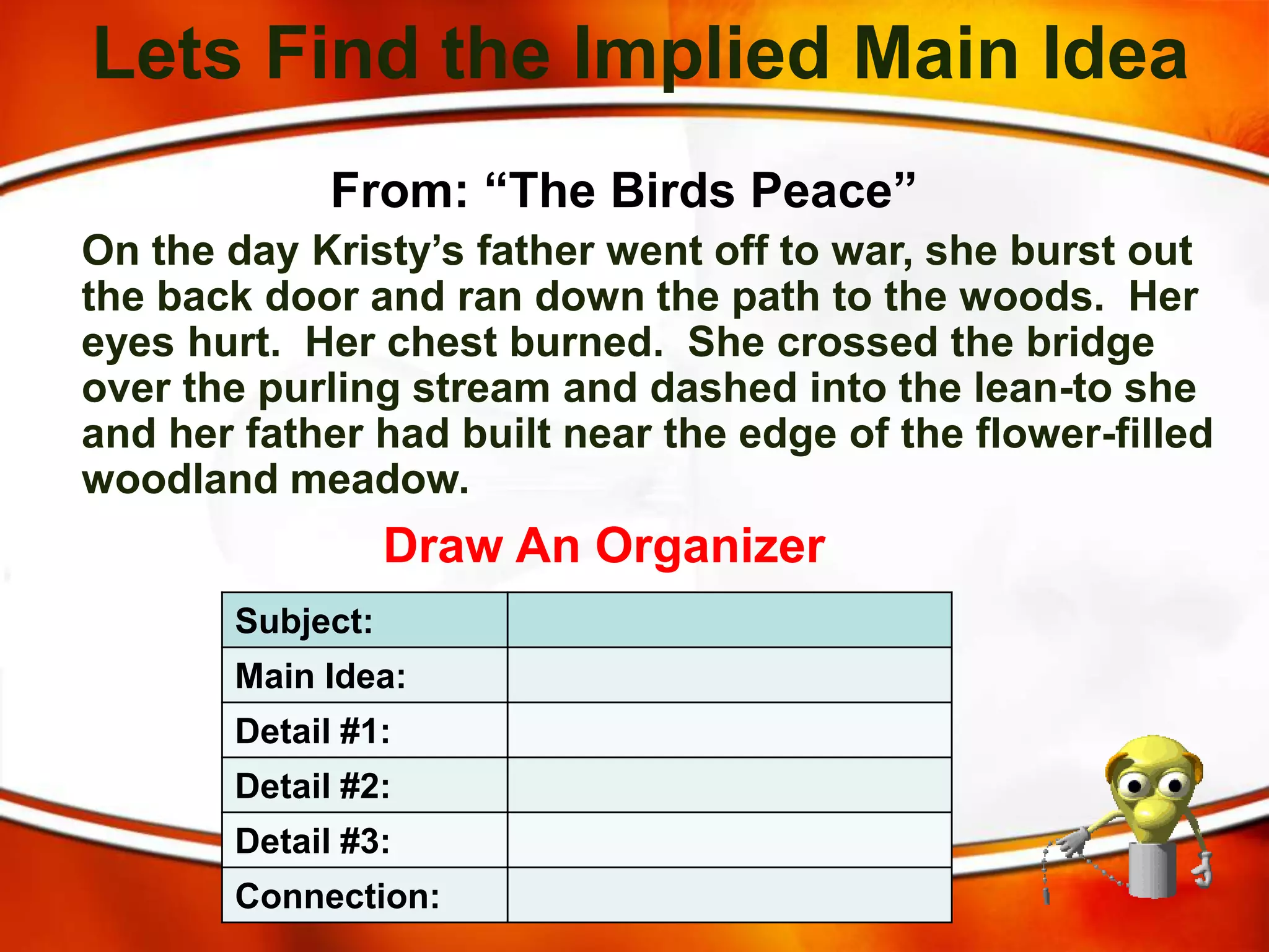 Lets Find the Implied Main Idea
From: “The Birds Peace”
On the day Kristy’s father went off to war, she burst out
the back door and ran down the path to the woods. Her
eyes hurt. Her chest burned. She crossed the bridge
over the purling stream and dashed into the lean-to she
and her father had built near the edge of the flower-filled
woodland meadow.
Draw An Organizer
Subject:
Main Idea:
Detail #1:
Detail #2:
Detail #3:
Connection:
 
