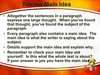 Review Main Idea
• Altogether the sentences in a paragraph
express one large thought. When you’ve found
that thought, you’ve found the subject of the
paragraph.
• Every paragraph also contains a main idea. The
main idea is what the writer is saying about the
subject.
• Details support the main idea and explain why.
• Remember to check your main idea ask
yourself: Is this what the whole text is about?
If your answer is yes you have the main idea.
 