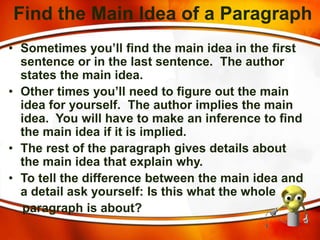 Find the Main Idea of a Paragraph
• Sometimes you’ll find the main idea in the first
sentence or in the last sentence. The author
states the main idea.
• Other times you’ll need to figure out the main
idea for yourself. The author implies the main
idea. You will have to make an inference to find
the main idea if it is implied.
• The rest of the paragraph gives details about
the main idea that explain why.
• To tell the difference between the main idea and
a detail ask yourself: Is this what the whole
paragraph is about?
 