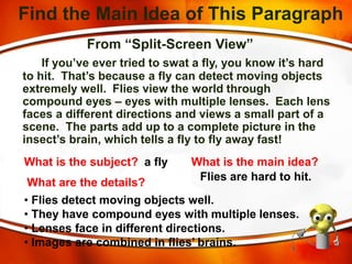 Find the Main Idea of This Paragraph
From “Split-Screen View”
If you’ve ever tried to swat a fly, you know it’s hard
to hit. That’s because a fly can detect moving objects
extremely well. Flies view the world through
compound eyes – eyes with multiple lenses. Each lens
faces a different directions and views a small part of a
scene. The parts add up to a complete picture in the
insect’s brain, which tells a fly to fly away fast!
What is the subject? a fly What is the main idea?
Flies are hard to hit.
What are the details?
• Flies detect moving objects well.
• They have compound eyes with multiple lenses.
• Lenses face in different directions.
• Images are combined in flies’ brains.
 