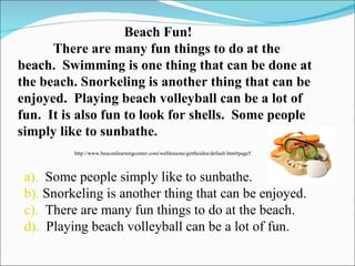Beach Fun! There are many fun things to do at the beach.  Swimming is one thing that can be done at the beach. Snorkeling is another thing that can be enjoyed.  Playing beach volleyball can be a lot of fun.  It is also fun to look for shells.  Some people simply like to sunbathe.  http://www.beaconlearningcenter.com/weblessons/gettheidea/default.htm#page5 a).   Some people simply like to sunbathe. b).  Snorkeling is another thing that can be enjoyed. c).   There are many fun things to do at the beach. d).   Playing beach volleyball can be a lot of fun. 