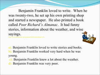 Benjamin Franklin loved to write.  When he was twenty-two, he set up his own printing shop and started a newspaper.  He also printed a book called  Poor Richard’s Almanac .  It had funny stories, information about the weather, and wise sayings.  http://www.studyzone.org/testprep/ela4/h/mainideap2.cfm a).  Benjamin Franklin loved to write stories and books.  b).  Benjamin Franklin worked very hard when he was young.    c).  Benjamin Franklin knew a lot about the weather.   d).  Benjamin Franklin was very poor.  