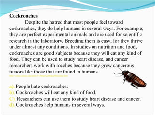 Cockroaches Despite the hatred that most people feel toward cockroaches, they do help humans in several ways. For example, they are perfect experimental animals and are used for scientific research in the laboratory. Breeding them is easy, for they thrive under almost any conditions. In studies on nutrition and food, cockroaches are good subjects because they will eat any kind of food. They can be used to study heart disease, and cancer researchers work with roaches because they grow cancerous tumors like those that are found in humans. http://vclass.mtsac.edu/amla-51/Main%20Idea/Mainidea.htm a).  People hate cockroaches. b).  Cockroaches will eat any kind of food. C).  Researchers can use them to study heart disease and cancer. d).  Cockroaches help humans in several ways. 