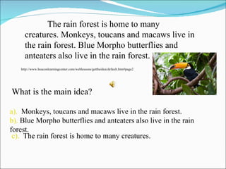 a).   Monkeys, toucans and macaws live in the rain forest. b).  Blue Morpho butterflies and anteaters also live in the rain forest. c).   The rain forest is home to many creatures. The rain forest is home to many creatures. Monkeys, toucans and macaws live in the rain forest. Blue Morpho butterflies and anteaters also live in the rain forest. http://www.beaconlearningcenter.com/weblessons/gettheidea/default.htm#page2 What is the main idea? 