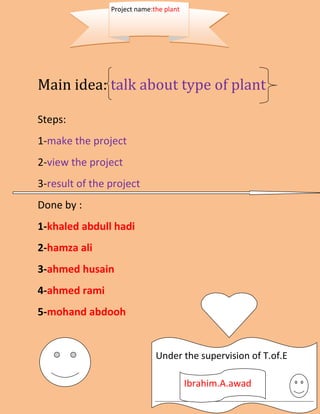 Project name:the plant




Main idea: talk about type of plant

Steps:
1-make the project
2-view the project
3-result of the project
Done by :
1-khaled abdull hadi
2-hamza ali
3-ahmed husain
4-ahmed rami
5-mohand abdooh


                              Under the supervision of T.of.E

                                         Ibrahim.A.awad
 