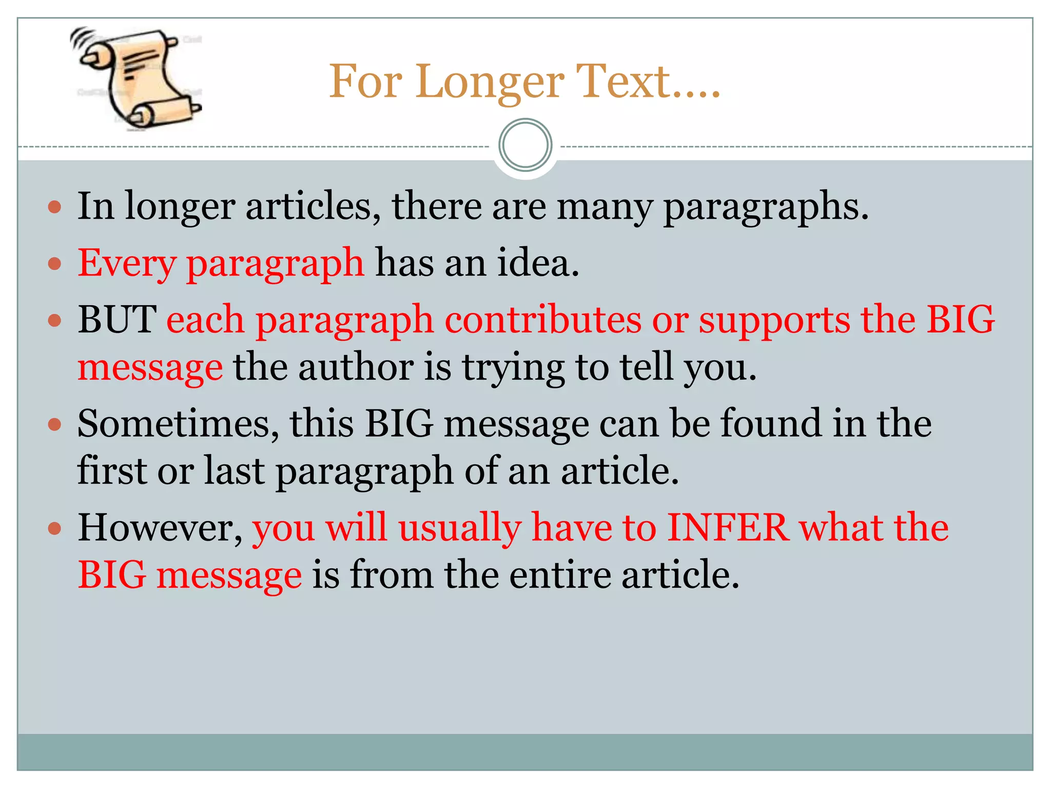 For Longer Text….
 In longer articles, there are many paragraphs.
 Every paragraph has an idea.
 BUT each paragraph contributes or supports the BIG
message the author is trying to tell you.
 Sometimes, this BIG message can be found in the
first or last paragraph of an article.
 However, you will usually have to INFER what the
BIG message is from the entire article.
 