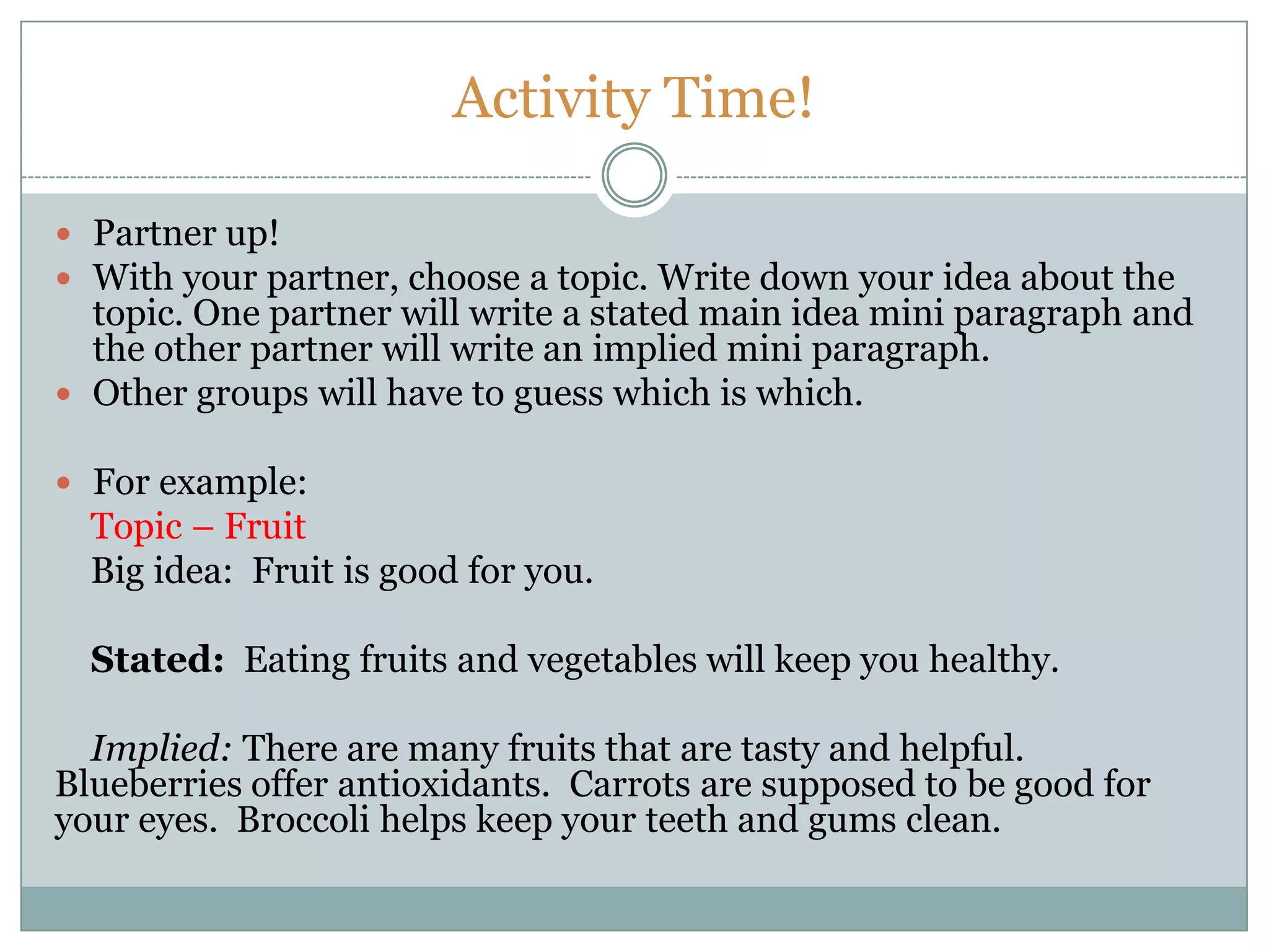 Activity Time!
 Partner up!
 With your partner, choose a topic. Write down your idea about the
topic. One partner will write a stated main idea mini paragraph and
the other partner will write an implied mini paragraph.
 Other groups will have to guess which is which.
 For example:
Topic – Fruit
Big idea: Fruit is good for you.
Stated: Eating fruits and vegetables will keep you healthy.
Implied: There are many fruits that are tasty and helpful.
Blueberries offer antioxidants. Carrots are supposed to be good for
your eyes. Broccoli helps keep your teeth and gums clean.
 