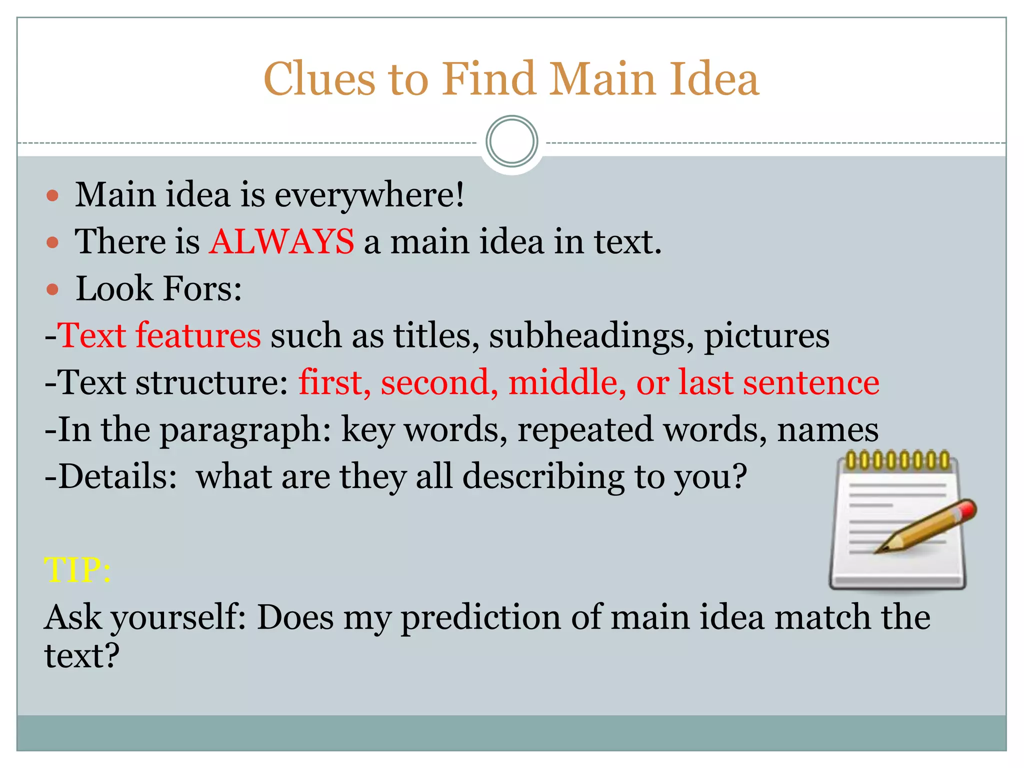 Clues to Find Main Idea
 Main idea is everywhere!
 There is ALWAYS a main idea in text.
 Look Fors:
-Text features such as titles, subheadings, pictures
-Text structure: first, second, middle, or last sentence
-In the paragraph: key words, repeated words, names
-Details: what are they all describing to you?
TIP:
Ask yourself: Does my prediction of main idea match the
text?
 