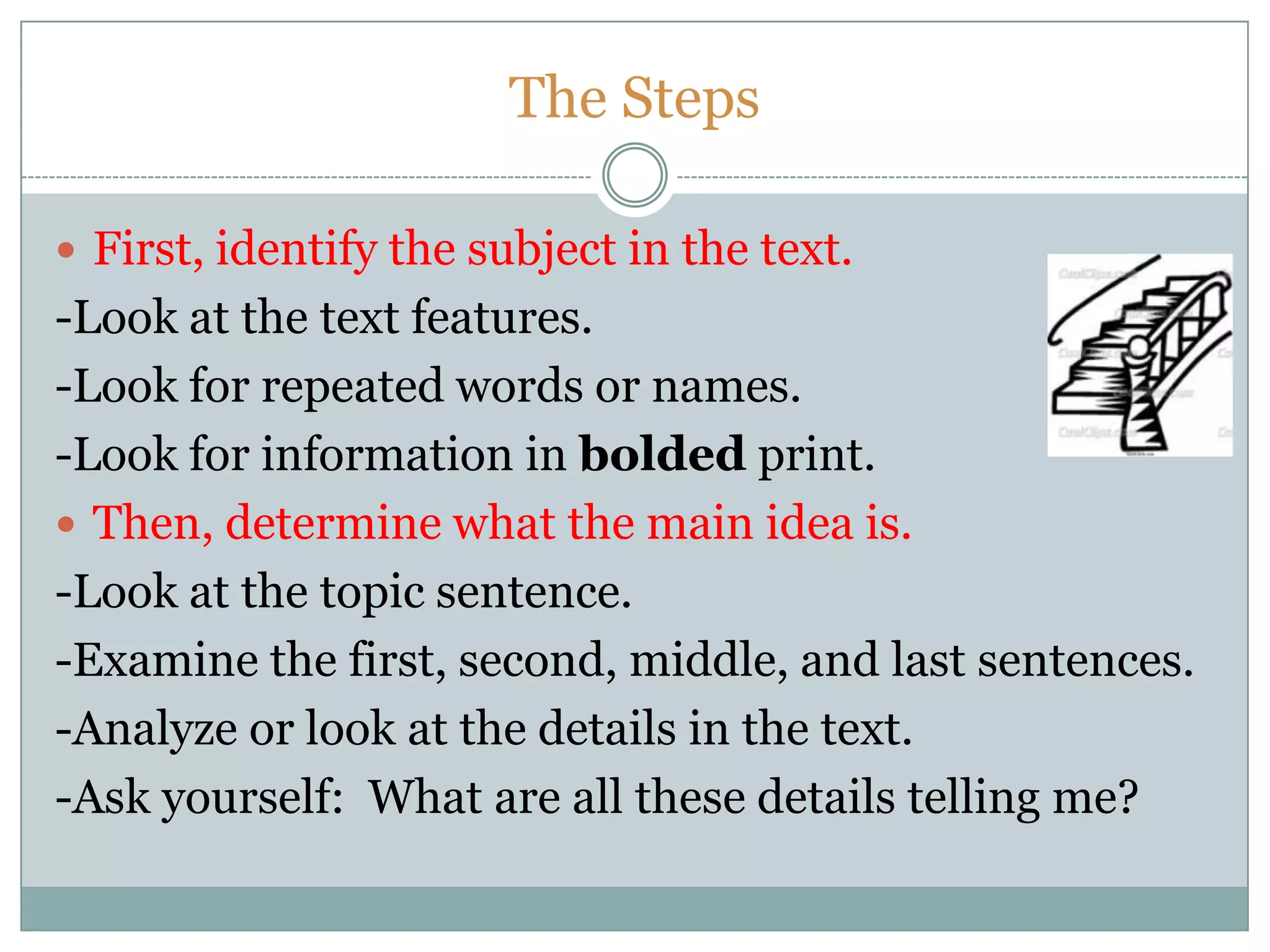 The Steps
 First, identify the subject in the text.
-Look at the text features.
-Look for repeated words or names.
-Look for information in bolded print.
 Then, determine what the main idea is.
-Look at the topic sentence.
-Examine the first, second, middle, and last sentences.
-Analyze or look at the details in the text.
-Ask yourself: What are all these details telling me?
 