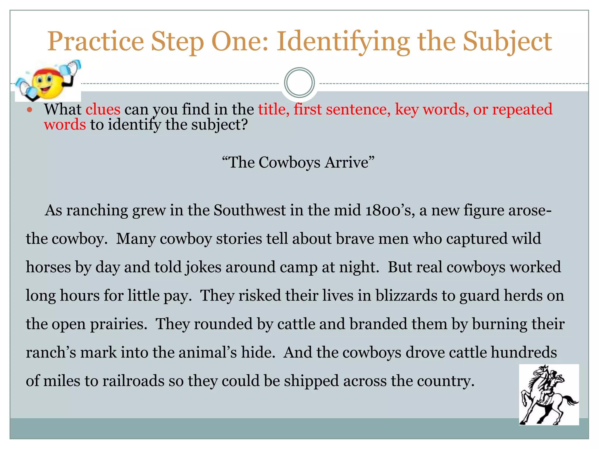 Practice Step One: Identifying the Subject
 What clues can you find in the title, first sentence, key words, or repeated
words to identify the subject?
“The Cowboys Arrive”
As ranching grew in the Southwest in the mid 1800’s, a new figure arose-
the cowboy. Many cowboy stories tell about brave men who captured wild
horses by day and told jokes around camp at night. But real cowboys worked
long hours for little pay. They risked their lives in blizzards to guard herds on
the open prairies. They rounded by cattle and branded them by burning their
ranch’s mark into the animal’s hide. And the cowboys drove cattle hundreds
of miles to railroads so they could be shipped across the country.
 