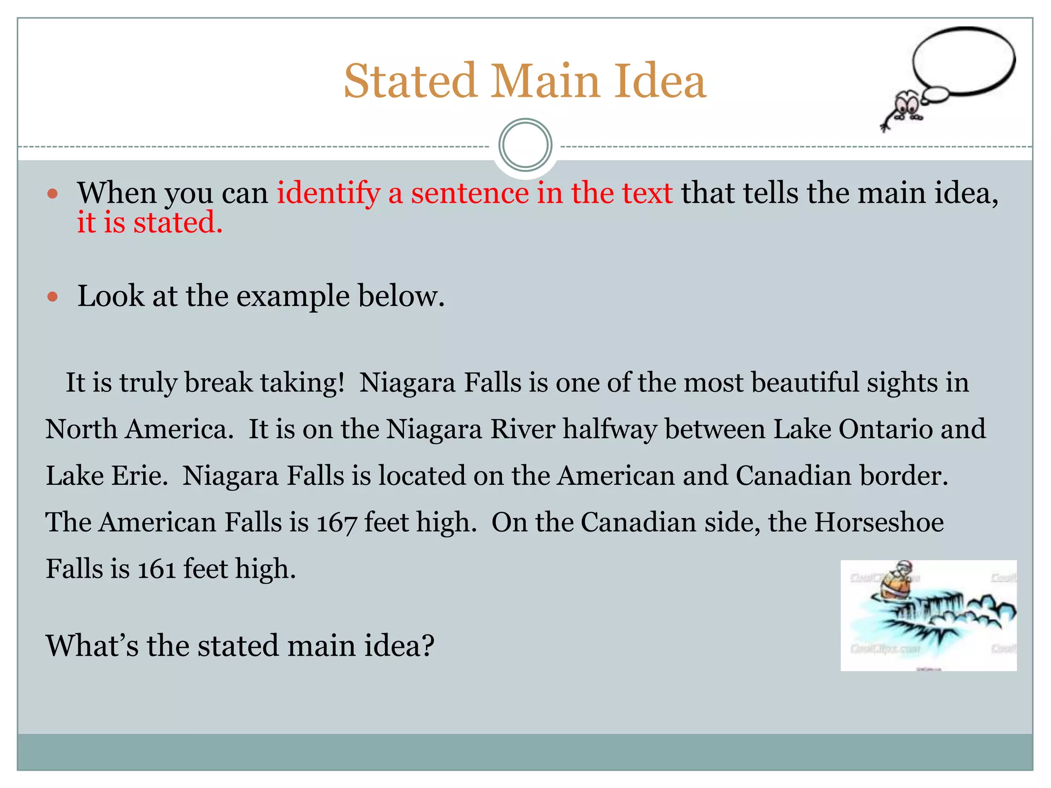 Stated Main Idea
 When you can identify a sentence in the text that tells the main idea,
it is stated.
 Look at the example below.
It is truly break taking! Niagara Falls is one of the most beautiful sights in
North America. It is on the Niagara River halfway between Lake Ontario and
Lake Erie. Niagara Falls is located on the American and Canadian border.
The American Falls is 167 feet high. On the Canadian side, the Horseshoe
Falls is 161 feet high.
What’s the stated main idea?
 