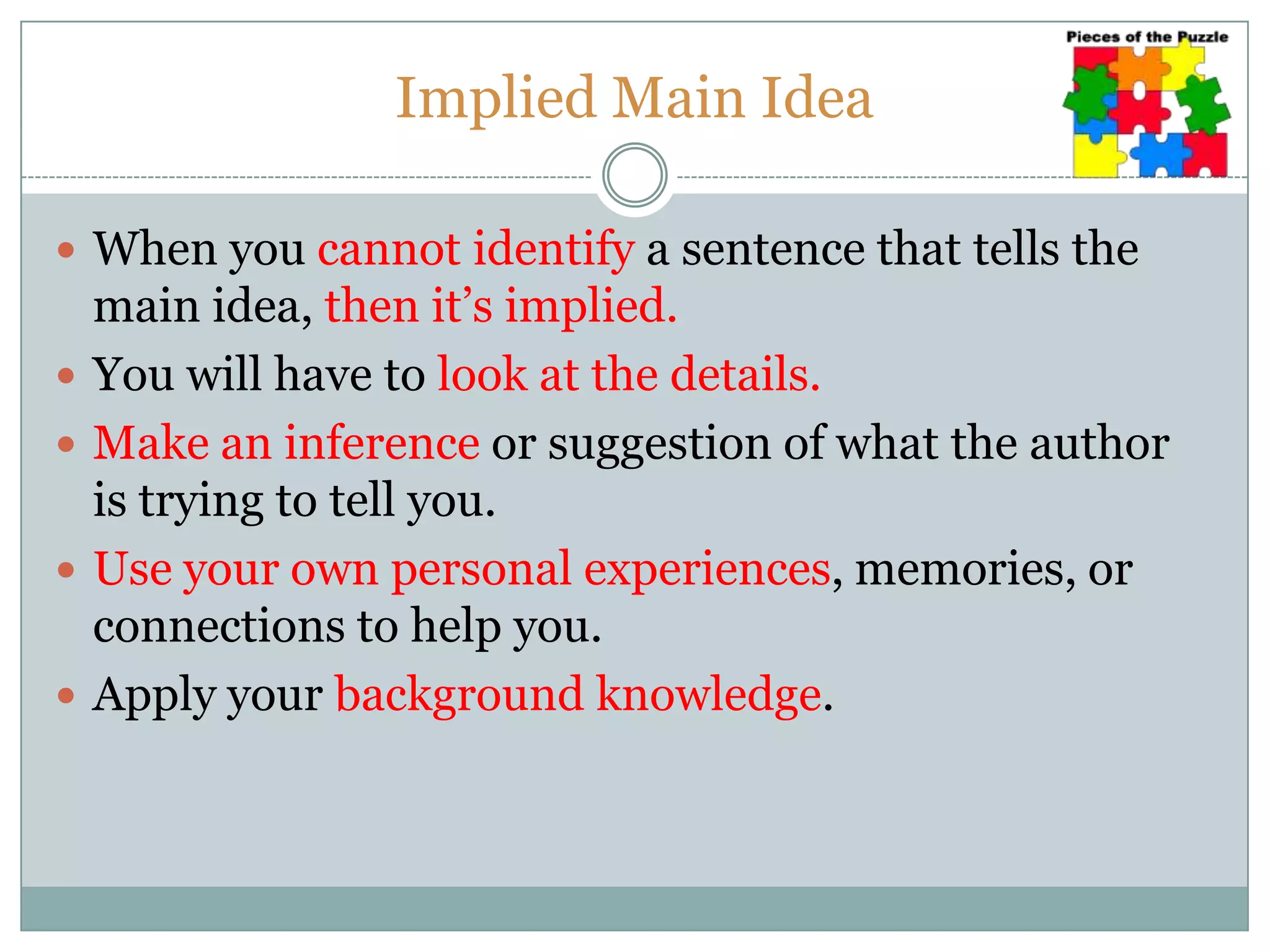 Implied Main Idea
 When you cannot identify a sentence that tells the
main idea, then it’s implied.
 You will have to look at the details.
 Make an inference or suggestion of what the author
is trying to tell you.
 Use your own personal experiences, memories, or
connections to help you.
 Apply your background knowledge.
 