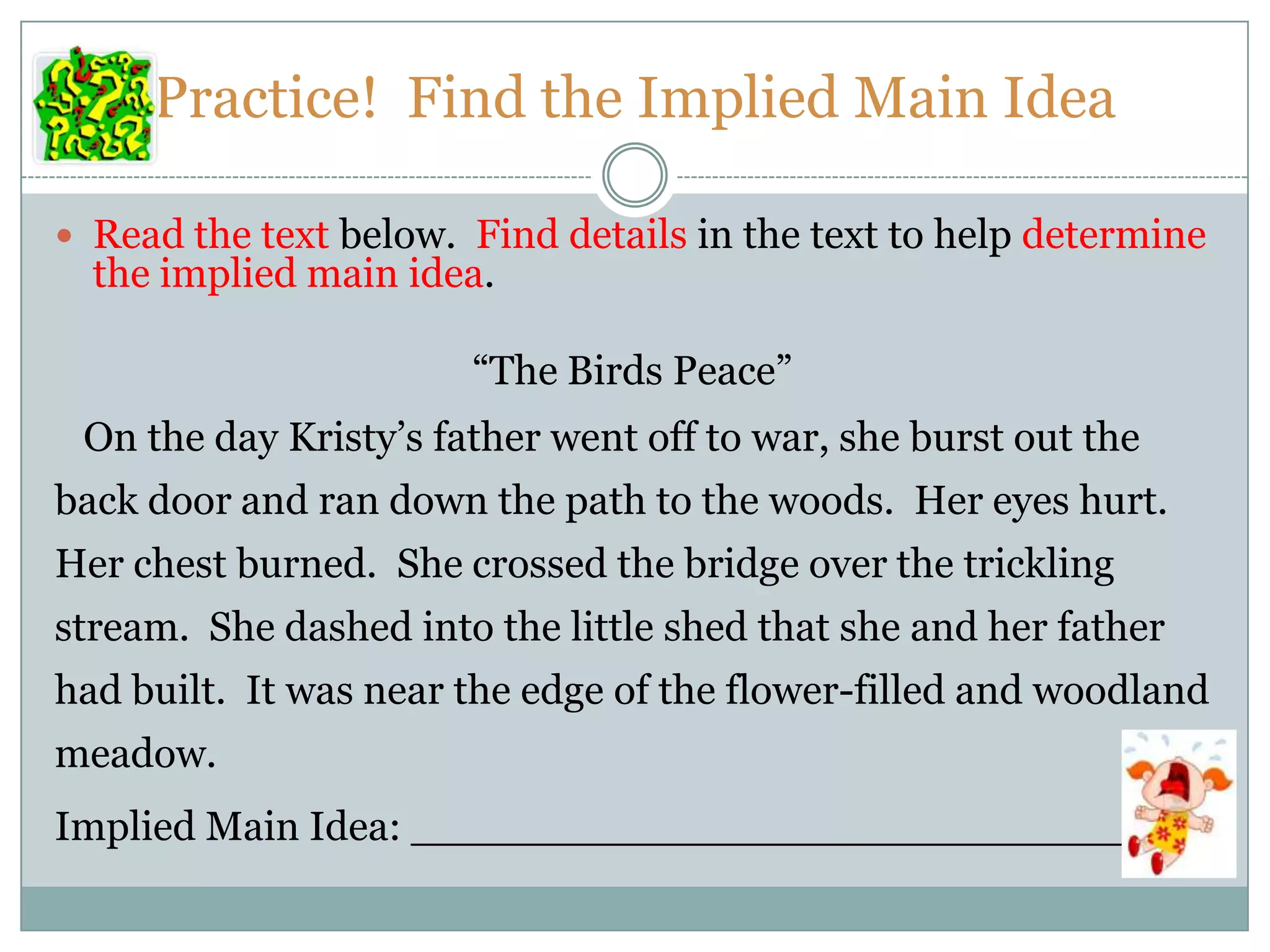 Practice! Find the Implied Main Idea
 Read the text below. Find details in the text to help determine
the implied main idea.
“The Birds Peace”
On the day Kristy’s father went off to war, she burst out the
back door and ran down the path to the woods. Her eyes hurt.
Her chest burned. She crossed the bridge over the trickling
stream. She dashed into the little shed that she and her father
had built. It was near the edge of the flower-filled and woodland
meadow.
Implied Main Idea: ______________________________
 