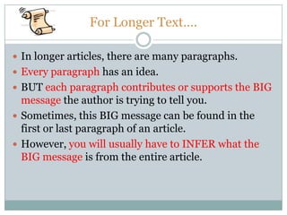 For Longer Text….
 In longer articles, there are many paragraphs.
 Every paragraph has an idea.
 BUT each paragraph contributes or supports the BIG
message the author is trying to tell you.
 Sometimes, this BIG message can be found in the
first or last paragraph of an article.
 However, you will usually have to INFER what the
BIG message is from the entire article.
 