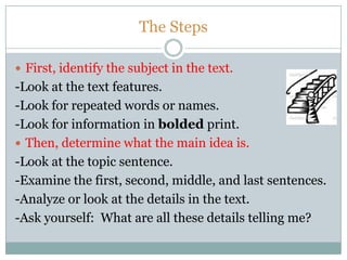 The Steps
 First, identify the subject in the text.
-Look at the text features.
-Look for repeated words or names.
-Look for information in bolded print.
 Then, determine what the main idea is.
-Look at the topic sentence.
-Examine the first, second, middle, and last sentences.
-Analyze or look at the details in the text.
-Ask yourself: What are all these details telling me?
 