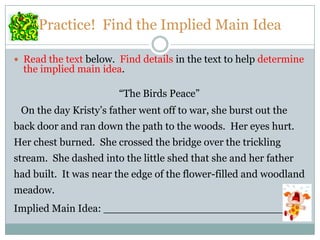 Practice! Find the Implied Main Idea
 Read the text below. Find details in the text to help determine
the implied main idea.
“The Birds Peace”
On the day Kristy’s father went off to war, she burst out the
back door and ran down the path to the woods. Her eyes hurt.
Her chest burned. She crossed the bridge over the trickling
stream. She dashed into the little shed that she and her father
had built. It was near the edge of the flower-filled and woodland
meadow.
Implied Main Idea: ______________________________
 