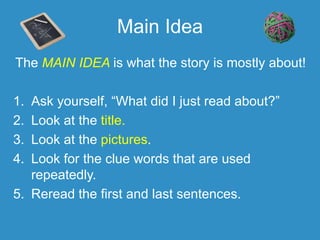 Main Idea
The MAIN IDEA is what the story is mostly about!
1. Ask yourself, “What did I just read about?”
2. Look at the title.
3. Look at the pictures.
4. Look for the clue words that are used
repeatedly.
5. Reread the first and last sentences.
 