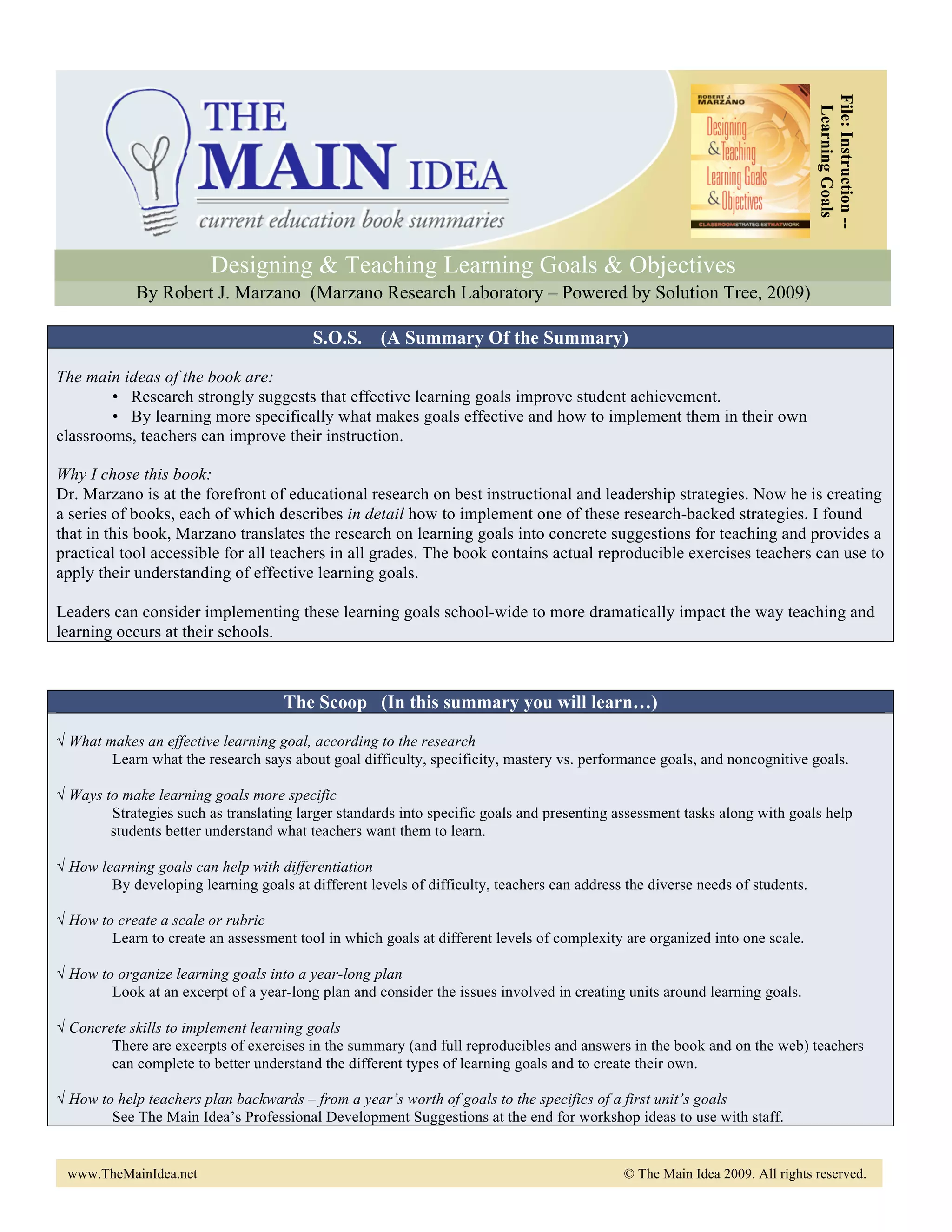 File: Instruction --
                                                                                                                               Learning Goals
                         Designing & Teaching Learning Goals & Objectives
             By Robert J. Marzano (Marzano Research Laboratory – Powered by Solution Tree, 2009)

                                         S.O.S. (A Summary Of the Summary)

The main ideas of the book are:
        • Research strongly suggests that effective learning goals improve student achievement.
        • By learning more specifically what makes goals effective and how to implement them in their own
classrooms, teachers can improve their instruction.

Why I chose this book:
Dr. Marzano is at the forefront of educational research on best instructional and leadership strategies. Now he is creating
a series of books, each of which describes in detail how to implement one of these research-backed strategies. I found
that in this book, Marzano translates the research on learning goals into concrete suggestions for teaching and provides a
practical tool accessible for all teachers in all grades. The book contains actual reproducible exercises teachers can use to
apply their understanding of effective learning goals.

Leaders can consider implementing these learning goals school-wide to more dramatically impact the way teaching and
learning occurs at their schools.



                                     The Scoop (In this summary you will learn…)

√ What makes an effective learning goal, according to the research
        Learn what the research says about goal difficulty, specificity, mastery vs. performance goals, and noncognitive goals.

√ Ways to make learning goals more specific
        Strategies such as translating larger standards into specific goals and presenting assessment tasks along with goals help
        students better understand what teachers want them to learn.

√ How learning goals can help with differentiation
        By developing learning goals at different levels of difficulty, teachers can address the diverse needs of students.

√ How to create a scale or rubric
        Learn to create an assessment tool in which goals at different levels of complexity are organized into one scale.

√ How to organize learning goals into a year-long plan
        Look at an excerpt of a year-long plan and consider the issues involved in creating units around learning goals.

√ Concrete skills to implement learning goals
        There are excerpts of exercises in the summary (and full reproducibles and answers in the book and on the web) teachers
        can complete to better understand the different types of learning goals and to create their own.

√ How to help teachers plan backwards – from a year’s worth of goals to the specifics of a first unit’s goals
        See The Main Idea’s Professional Development Suggestions at the end for workshop ideas to use with staff.


 www.TheMainIdea.net                                                                        © The Main Idea 2009. All rights reserved.
 