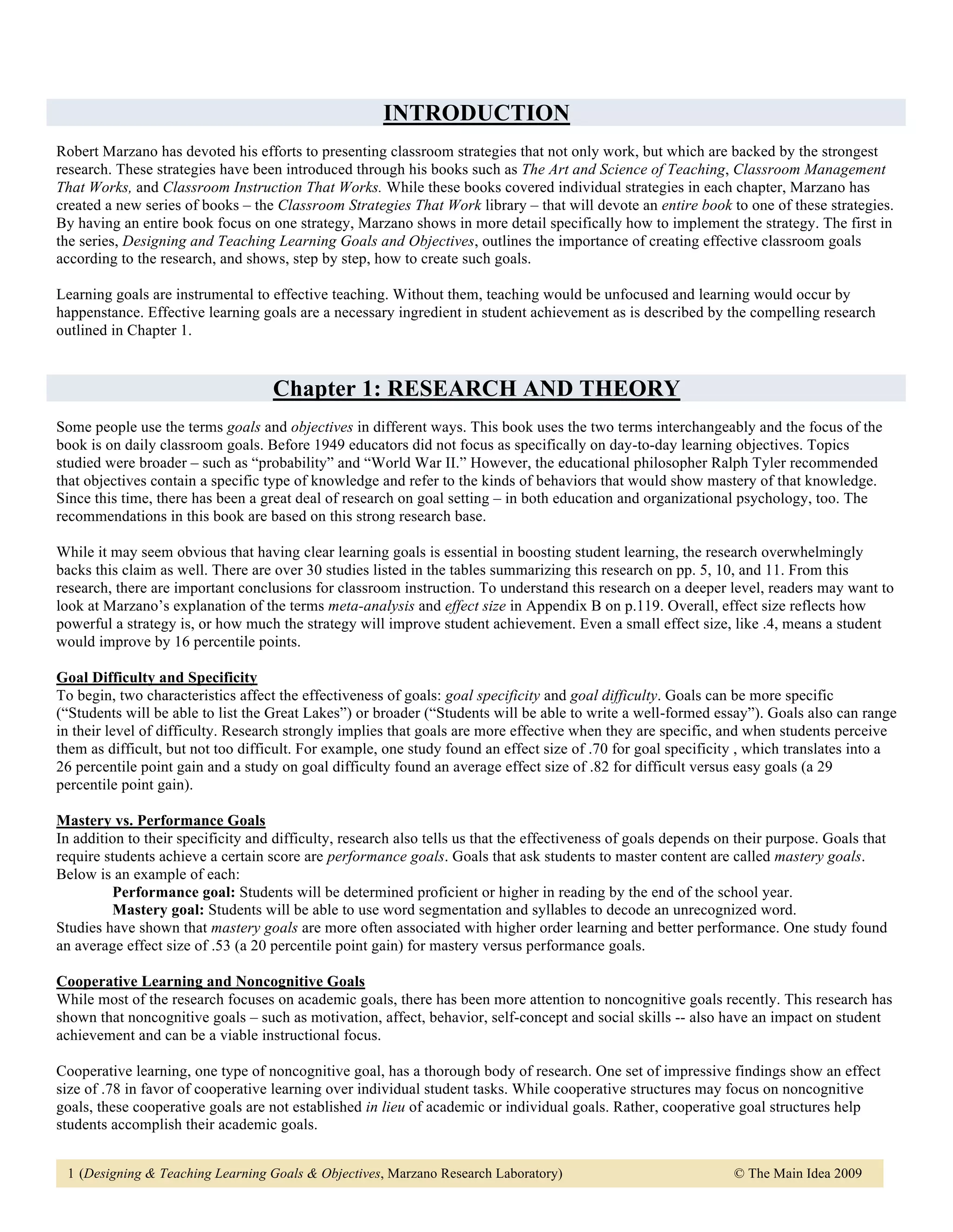 INTRODUCTION
Robert Marzano has devoted his efforts to presenting classroom strategies that not only work, but which are backed by the strongest
research. These strategies have been introduced through his books such as The Art and Science of Teaching, Classroom Management
That Works, and Classroom Instruction That Works. While these books covered individual strategies in each chapter, Marzano has
created a new series of books – the Classroom Strategies That Work library – that will devote an entire book to one of these strategies.
By having an entire book focus on one strategy, Marzano shows in more detail specifically how to implement the strategy. The first in
the series, Designing and Teaching Learning Goals and Objectives, outlines the importance of creating effective classroom goals
according to the research, and shows, step by step, how to create such goals.

Learning goals are instrumental to effective teaching. Without them, teaching would be unfocused and learning would occur by
happenstance. Effective learning goals are a necessary ingredient in student achievement as is described by the compelling research
outlined in Chapter 1.


                                    Chapter 1: RESEARCH AND THEORY
Some people use the terms goals and objectives in different ways. This book uses the two terms interchangeably and the focus of the
book is on daily classroom goals. Before 1949 educators did not focus as specifically on day-to-day learning objectives. Topics
studied were broader – such as “probability” and “World War II.” However, the educational philosopher Ralph Tyler recommended
that objectives contain a specific type of knowledge and refer to the kinds of behaviors that would show mastery of that knowledge.
Since this time, there has been a great deal of research on goal setting – in both education and organizational psychology, too. The
recommendations in this book are based on this strong research base.

While it may seem obvious that having clear learning goals is essential in boosting student learning, the research overwhelmingly
backs this claim as well. There are over 30 studies listed in the tables summarizing this research on pp. 5, 10, and 11. From this
research, there are important conclusions for classroom instruction. To understand this research on a deeper level, readers may want to
look at Marzano’s explanation of the terms meta-analysis and effect size in Appendix B on p.119. Overall, effect size reflects how
powerful a strategy is, or how much the strategy will improve student achievement. Even a small effect size, like .4, means a student
would improve by 16 percentile points.

Goal Difficulty and Specificity
To begin, two characteristics affect the effectiveness of goals: goal specificity and goal difficulty. Goals can be more specific
(“Students will be able to list the Great Lakes”) or broader (“Students will be able to write a well-formed essay”). Goals also can range
in their level of difficulty. Research strongly implies that goals are more effective when they are specific, and when students perceive
them as difficult, but not too difficult. For example, one study found an effect size of .70 for goal specificity , which translates into a
26 percentile point gain and a study on goal difficulty found an average effect size of .82 for difficult versus easy goals (a 29
percentile point gain).

Mastery vs. Performance Goals
In addition to their specificity and difficulty, research also tells us that the effectiveness of goals depends on their purpose. Goals that
require students achieve a certain score are performance goals. Goals that ask students to master content are called mastery goals.
Below is an example of each:
         Performance goal: Students will be determined proficient or higher in reading by the end of the school year.
         Mastery goal: Students will be able to use word segmentation and syllables to decode an unrecognized word.
Studies have shown that mastery goals are more often associated with higher order learning and better performance. One study found
an average effect size of .53 (a 20 percentile point gain) for mastery versus performance goals.

Cooperative Learning and Noncognitive Goals
While most of the research focuses on academic goals, there has been more attention to noncognitive goals recently. This research has
shown that noncognitive goals – such as motivation, affect, behavior, self-concept and social skills -- also have an impact on student
achievement and can be a viable instructional focus.

Cooperative learning, one type of noncognitive goal, has a thorough body of research. One set of impressive findings show an effect
size of .78 in favor of cooperative learning over individual student tasks. While cooperative structures may focus on noncognitive
goals, these cooperative goals are not established in lieu of academic or individual goals. Rather, cooperative goal structures help
students accomplish their academic goals.


 1 (Designing & Teaching Learning Goals & Objectives, Marzano Research Laboratory)                                © The Main Idea 2009
 