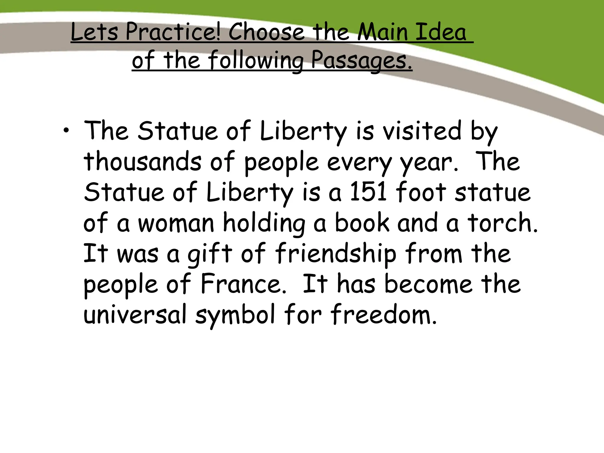 Lets Practice! Choose the Main Idea
of the following Passages.
• The Statue of Liberty is visited by
thousands of people every year. The
Statue of Liberty is a 151 foot statue
of a woman holding a book and a torch.
It was a gift of friendship from the
people of France. It has become the
universal symbol for freedom.
 