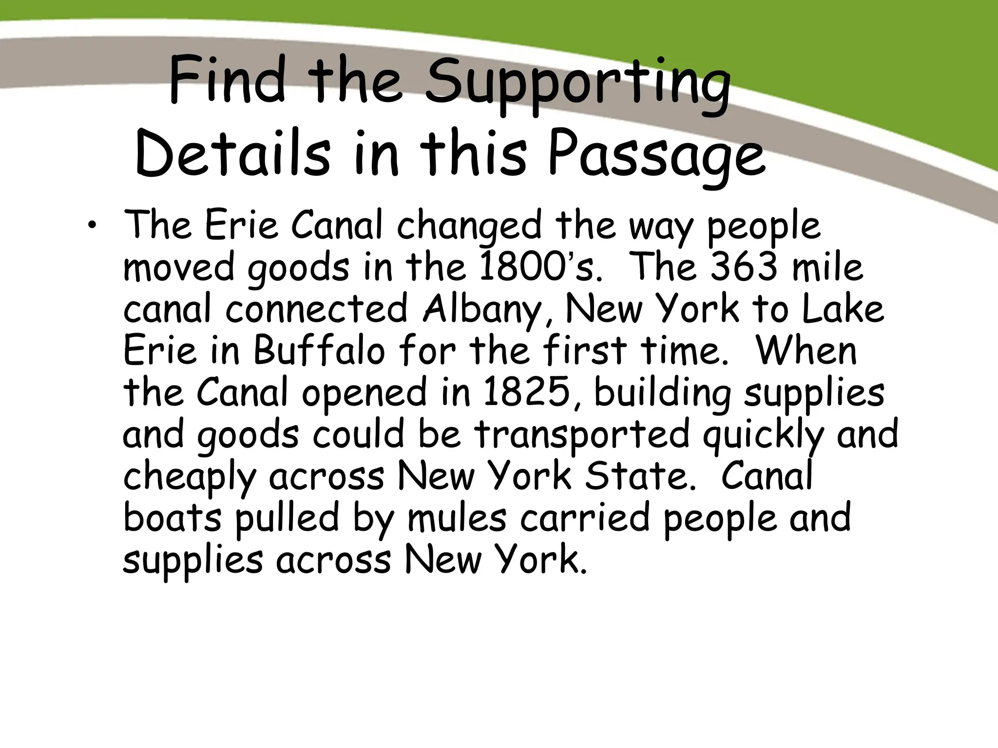 Find the Supporting
Details in this Passage
• The Erie Canal changed the way people
moved goods in the 1800’s. The 363 mile
canal connected Albany, New York to Lake
Erie in Buffalo for the first time. When
the Canal opened in 1825, building supplies
and goods could be transported quickly and
cheaply across New York State. Canal
boats pulled by mules carried people and
supplies across New York.
 