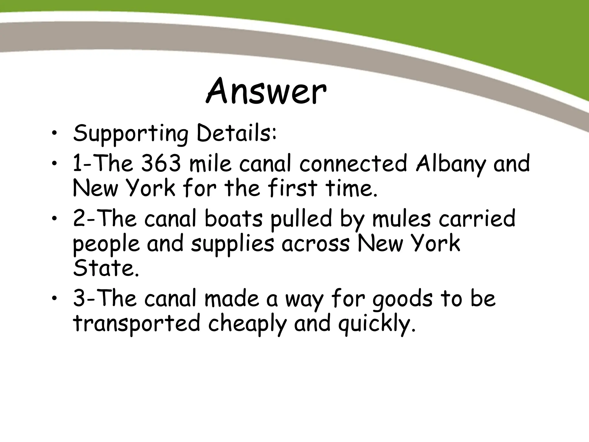 Answer
• Supporting Details:
• 1-The 363 mile canal connected Albany and
New York for the first time.
• 2-The canal boats pulled by mules carried
people and supplies across New York
State.
• 3-The canal made a way for goods to be
transported cheaply and quickly.
 