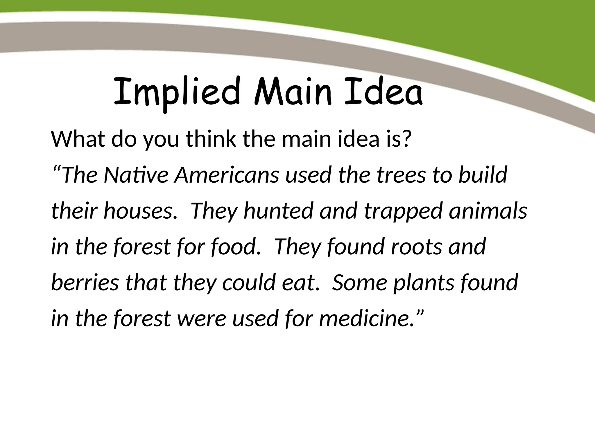 Implied Main Idea
What do you think the main idea is?
“The Native Americans used the trees to build
their houses. They hunted and trapped animals
in the forest for food. They found roots and
berries that they could eat. Some plants found
in the forest were used for medicine.”
 