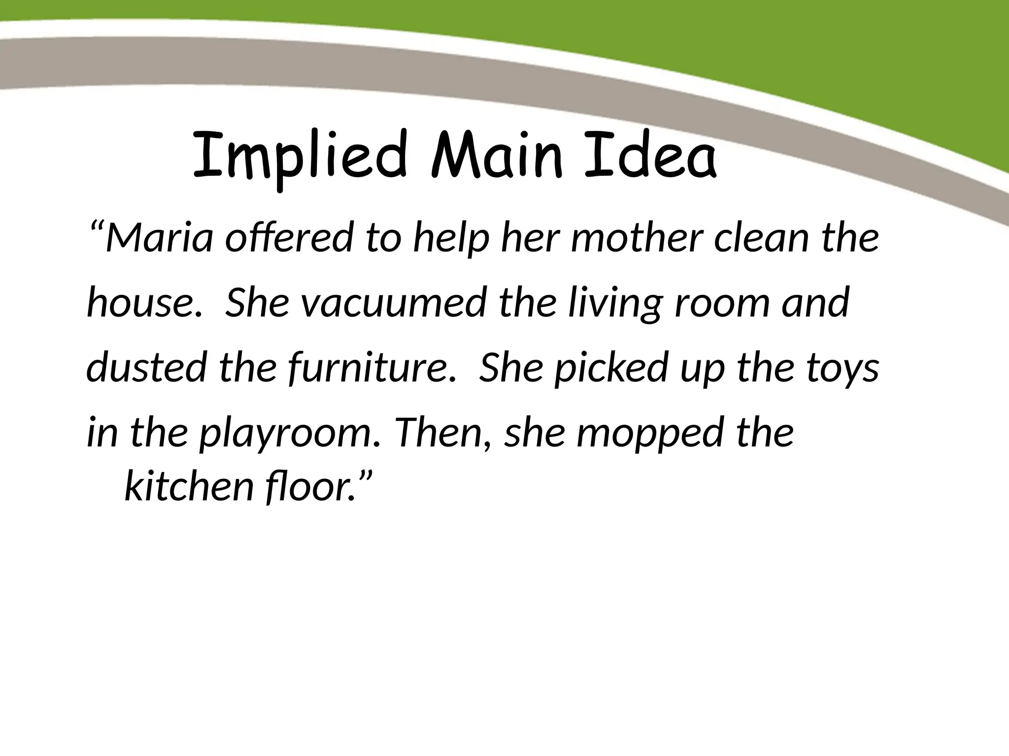 Implied Main Idea
“Maria offered to help her mother clean the
house. She vacuumed the living room and
dusted the furniture. She picked up the toys
in the playroom. Then, she mopped the
kitchen floor.”
 