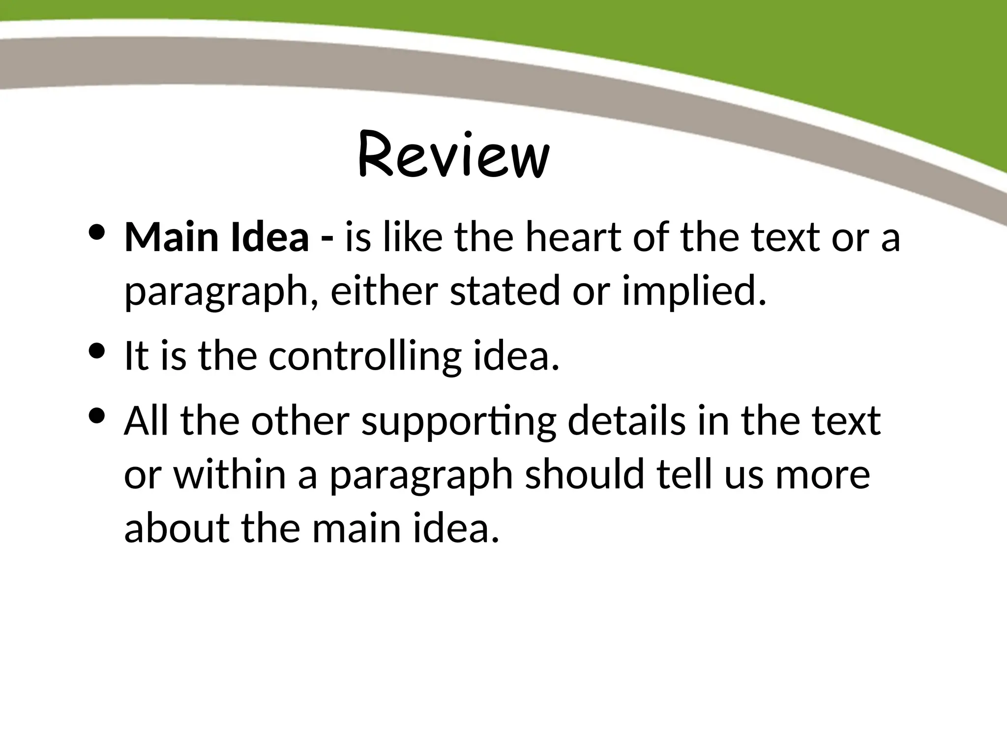 Review
• Main Idea - is like the heart of the text or a
paragraph, either stated or implied.
• It is the controlling idea.
• All the other supporting details in the text
or within a paragraph should tell us more
about the main idea.
 