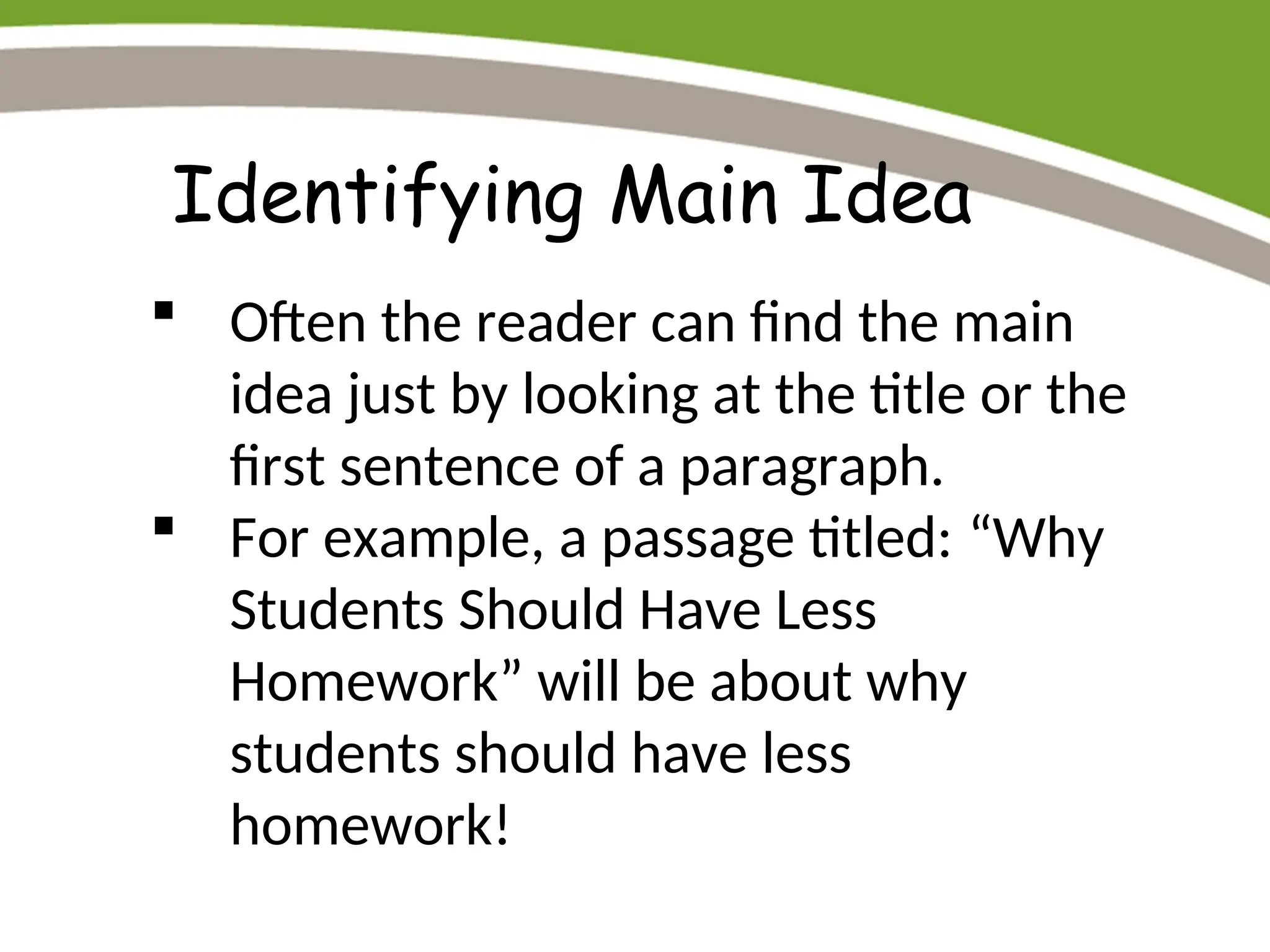 Identifying Main Idea
 Often the reader can find the main
idea just by looking at the title or the
first sentence of a paragraph.
 For example, a passage titled: “Why
Students Should Have Less
Homework” will be about why
students should have less
homework!
 