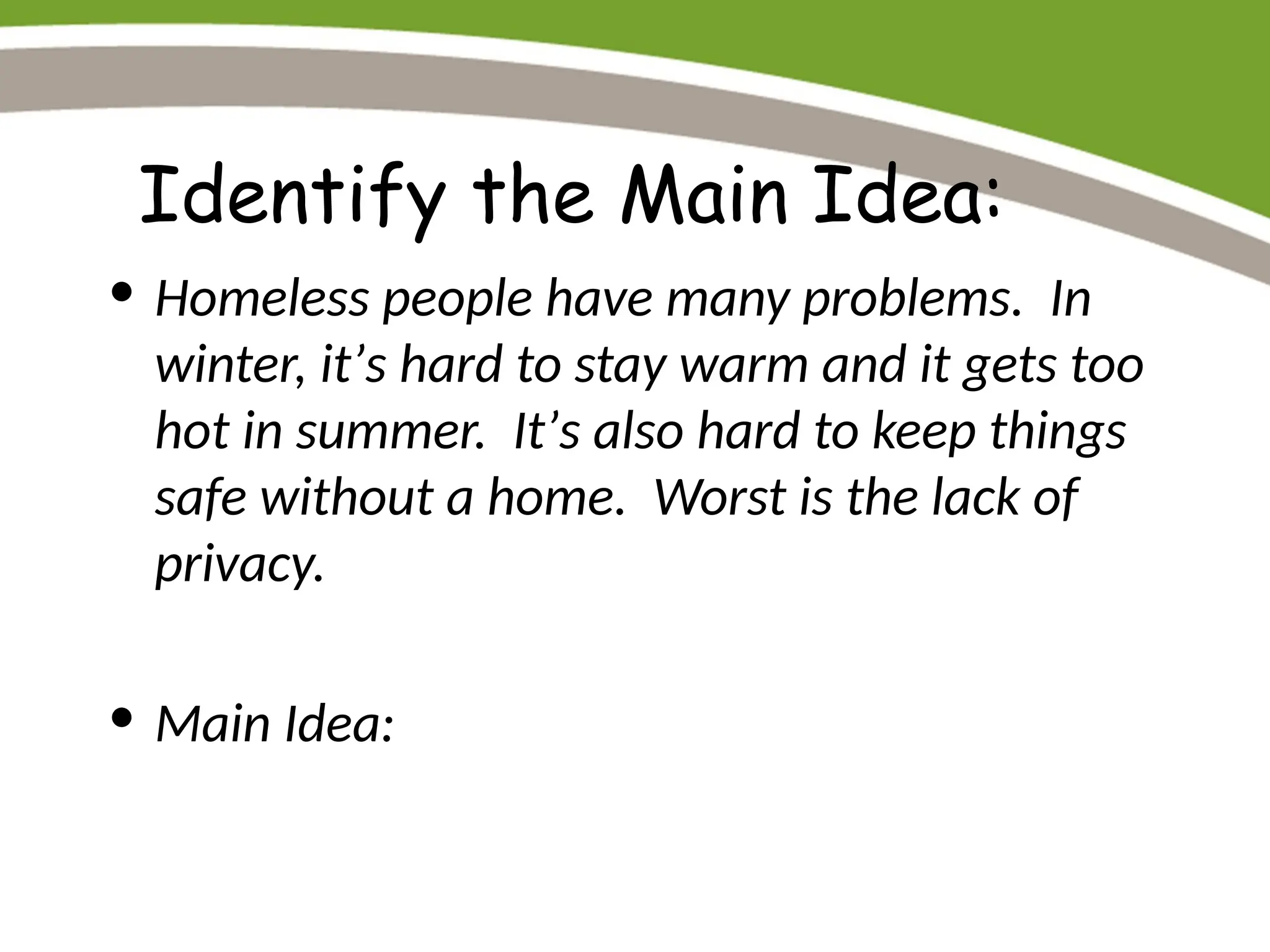 Identify the Main Idea:
• Homeless people have many problems. In
winter, it’s hard to stay warm and it gets too
hot in summer. It’s also hard to keep things
safe without a home. Worst is the lack of
privacy.
• Main Idea:
 