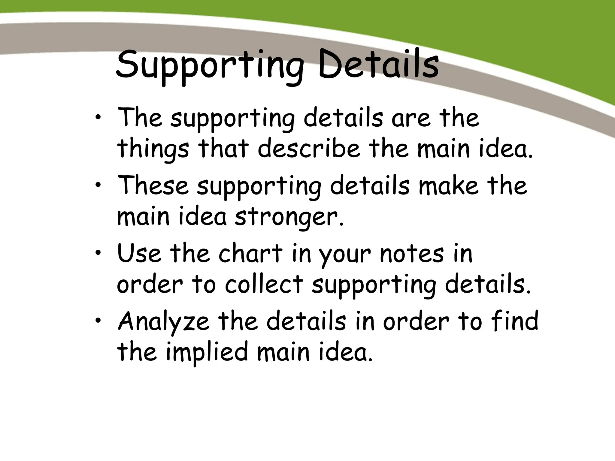 Supporting Details
• The supporting details are the
things that describe the main idea.
• These supporting details make the
main idea stronger.
• Use the chart in your notes in
order to collect supporting details.
• Analyze the details in order to find
the implied main idea.
 
