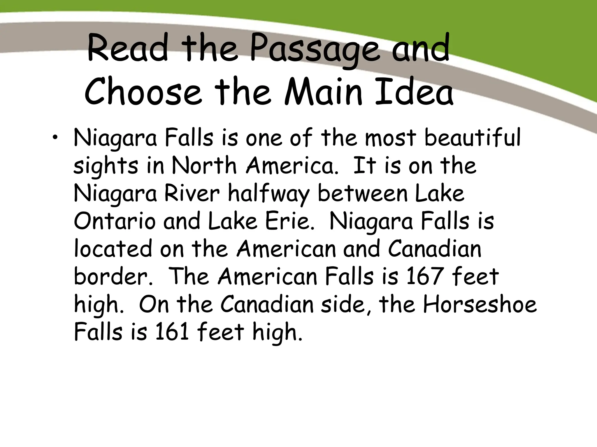 Read the Passage and
Choose the Main Idea
• Niagara Falls is one of the most beautiful
sights in North America. It is on the
Niagara River halfway between Lake
Ontario and Lake Erie. Niagara Falls is
located on the American and Canadian
border. The American Falls is 167 feet
high. On the Canadian side, the Horseshoe
Falls is 161 feet high.
 