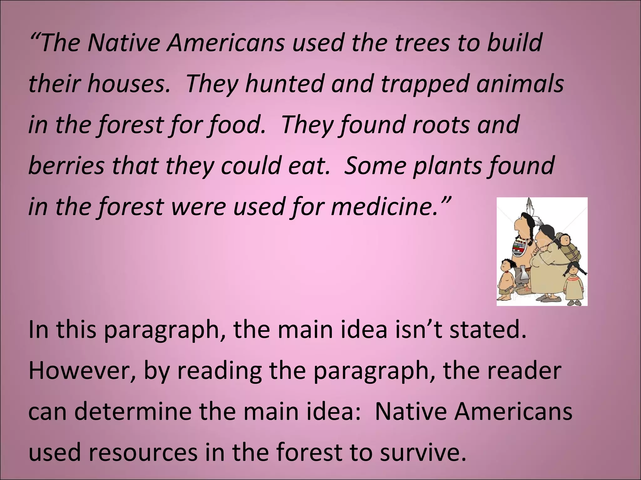 “The Native Americans used the trees to build
their houses. They hunted and trapped animals
in the forest for food. They found roots and
berries that they could eat. Some plants found
in the forest were used for medicine.”
In this paragraph, the main idea isn’t stated.
However, by reading the paragraph, the reader
can determine the main idea: Native Americans
used resources in the forest to survive.
 