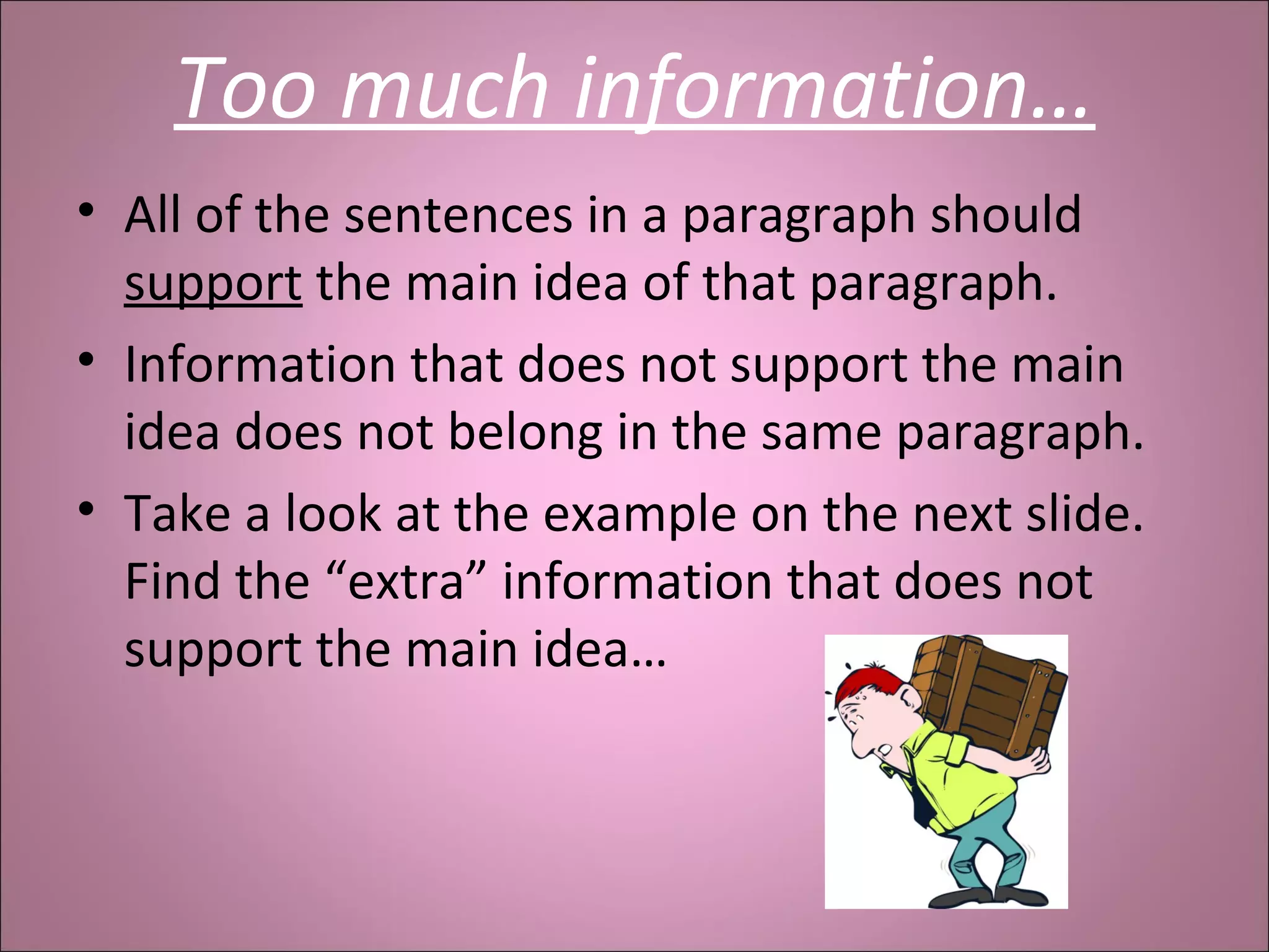 Too much information…
• All of the sentences in a paragraph should
support the main idea of that paragraph.
• Information that does not support the main
idea does not belong in the same paragraph.
• Take a look at the example on the next slide.
Find the “extra” information that does not
support the main idea…
 