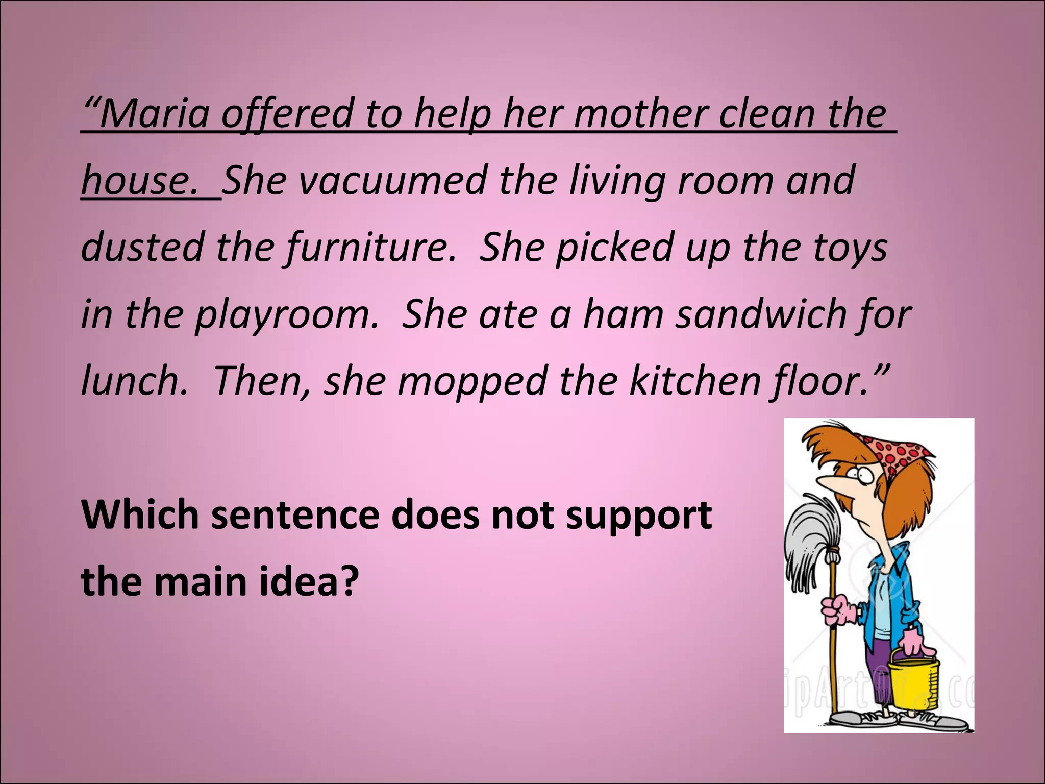 “Maria offered to help her mother clean the
house. She vacuumed the living room and
dusted the furniture. She picked up the toys
in the playroom. She ate a ham sandwich for
lunch. Then, she mopped the kitchen floor.”
Which sentence does not support 
the main idea?
 