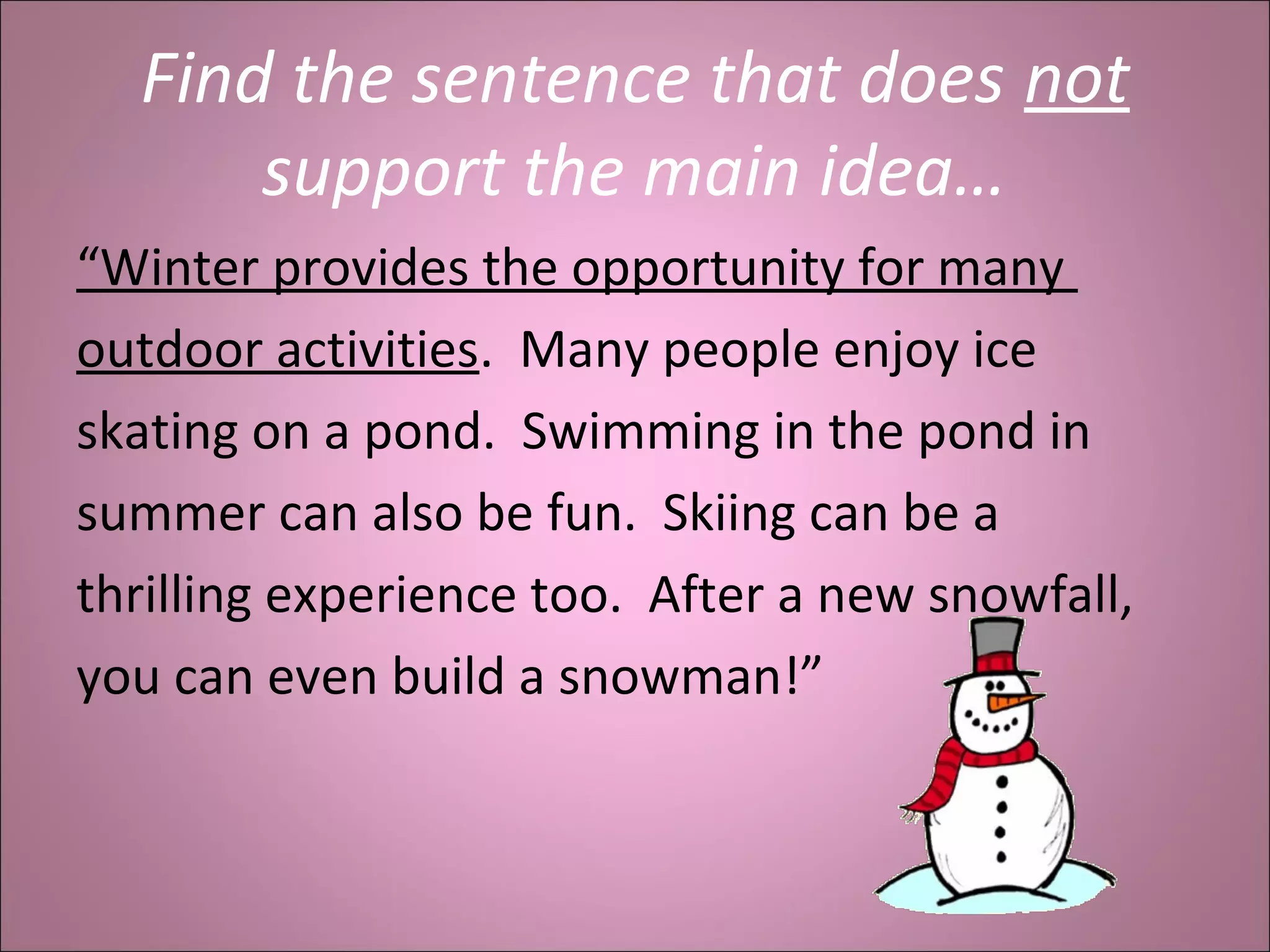 Find the sentence that does not
support the main idea…
“Winter provides the opportunity for many
outdoor activities. Many people enjoy ice
skating on a pond. Swimming in the pond in
summer can also be fun. Skiing can be a
thrilling experience too. After a new snowfall,
you can even build a snowman!”
 
