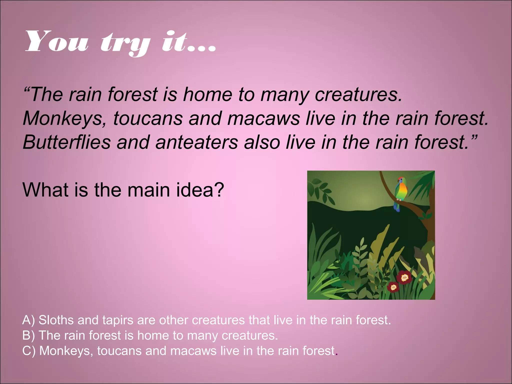 You try it…
“The rain forest is home to many creatures.
Monkeys, toucans and macaws live in the rain forest.
Butterflies and anteaters also live in the rain forest.”
What is the main idea?
A) Sloths and tapirs are other creatures that live in the rain forest.
B) The rain forest is home to many creatures.
C) Monkeys, toucans and macaws live in the rain forest.
 