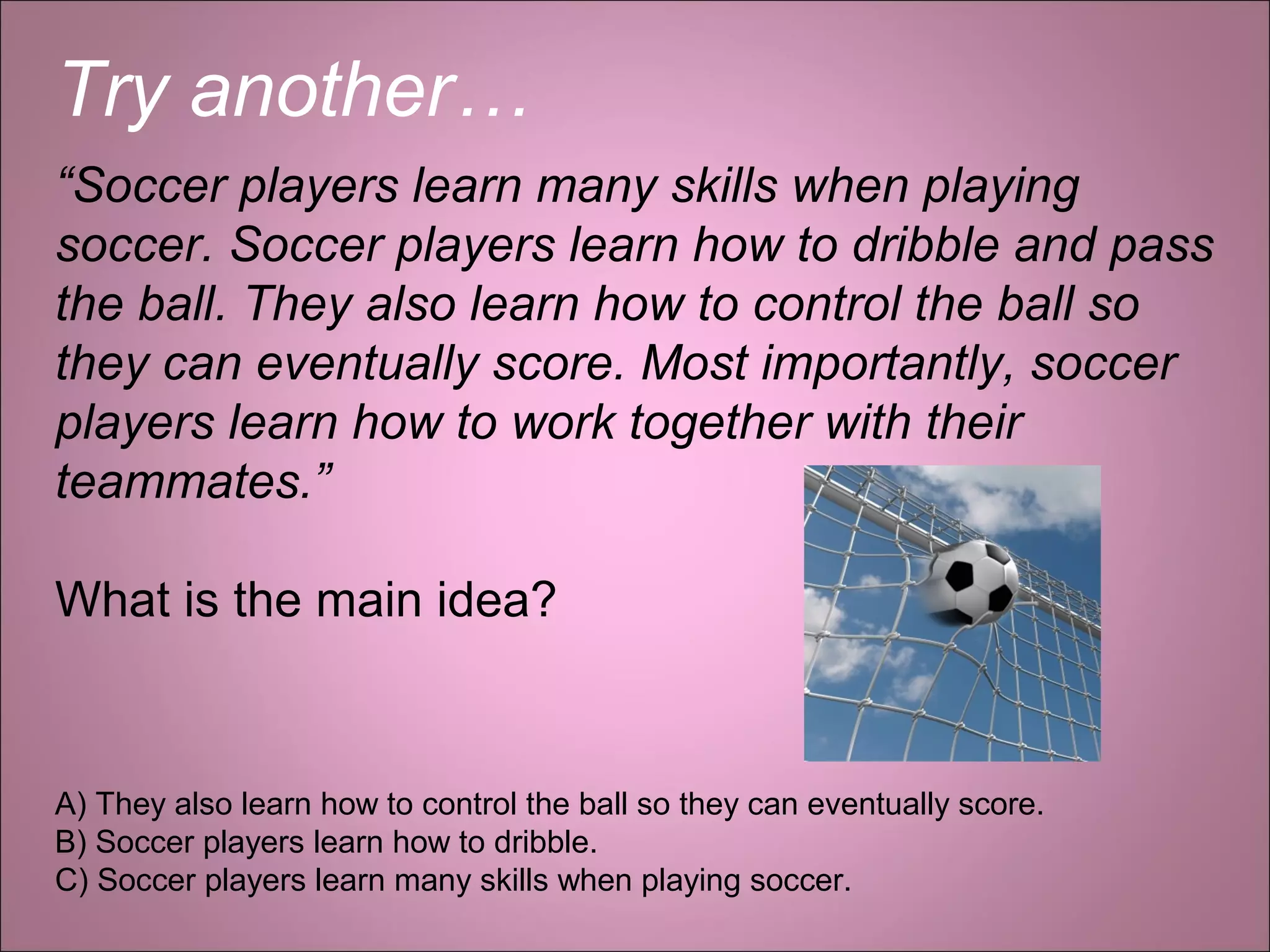 Try another…
“Soccer players learn many skills when playing
soccer. Soccer players learn how to dribble and pass
the ball. They also learn how to control the ball so
they can eventually score. Most importantly, soccer
players learn how to work together with their
teammates.”
What is the main idea?
A) They also learn how to control the ball so they can eventually score.
B) Soccer players learn how to dribble.
C) Soccer players learn many skills when playing soccer.
 