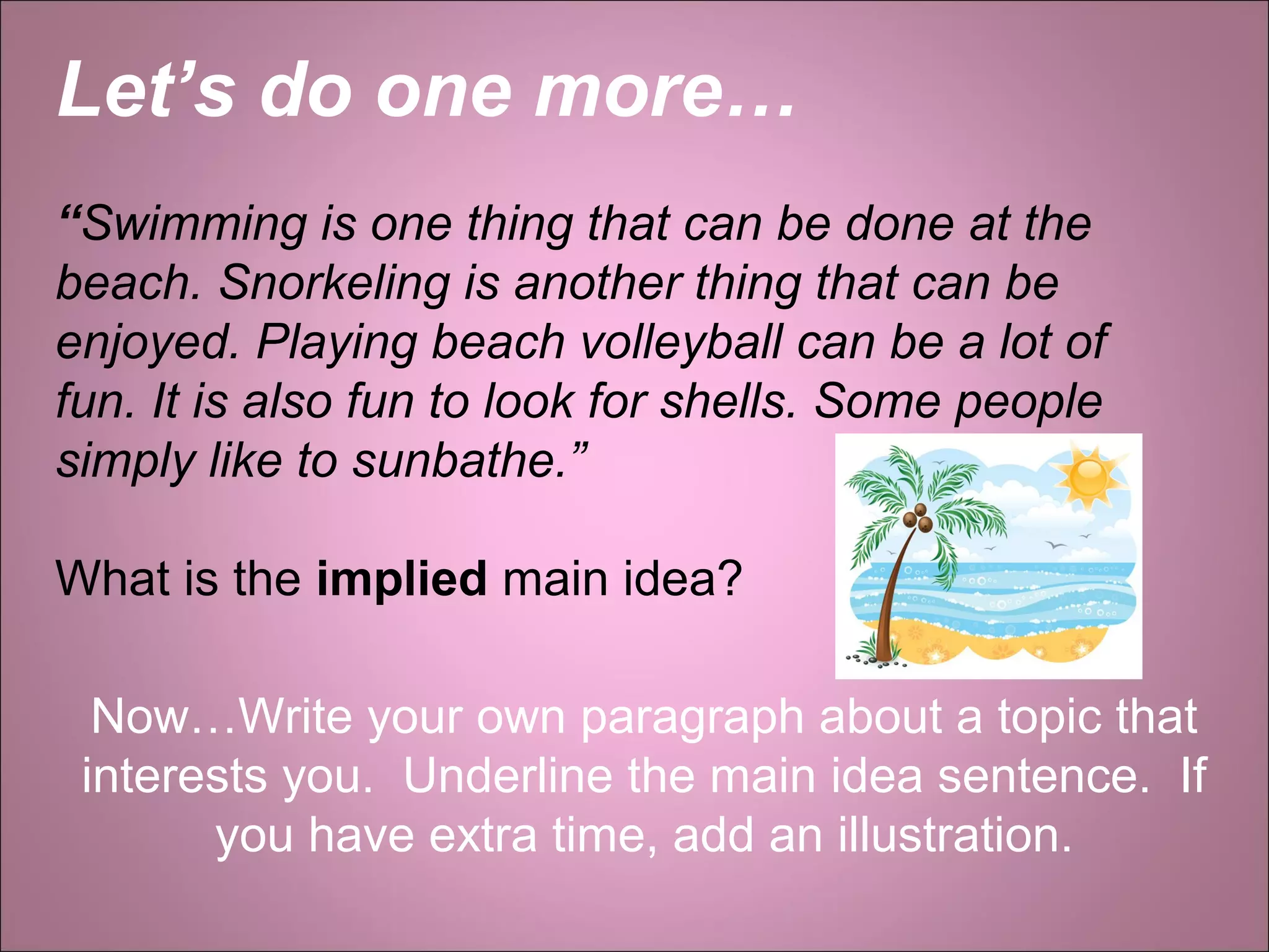 Let’s do one more…
“Swimming is one thing that can be done at the
beach. Snorkeling is another thing that can be
enjoyed. Playing beach volleyball can be a lot of
fun. It is also fun to look for shells. Some people
simply like to sunbathe.”
What is the implied main idea?
Now…Write your own paragraph about a topic that
interests you. Underline the main idea sentence. If
you have extra time, add an illustration.
 