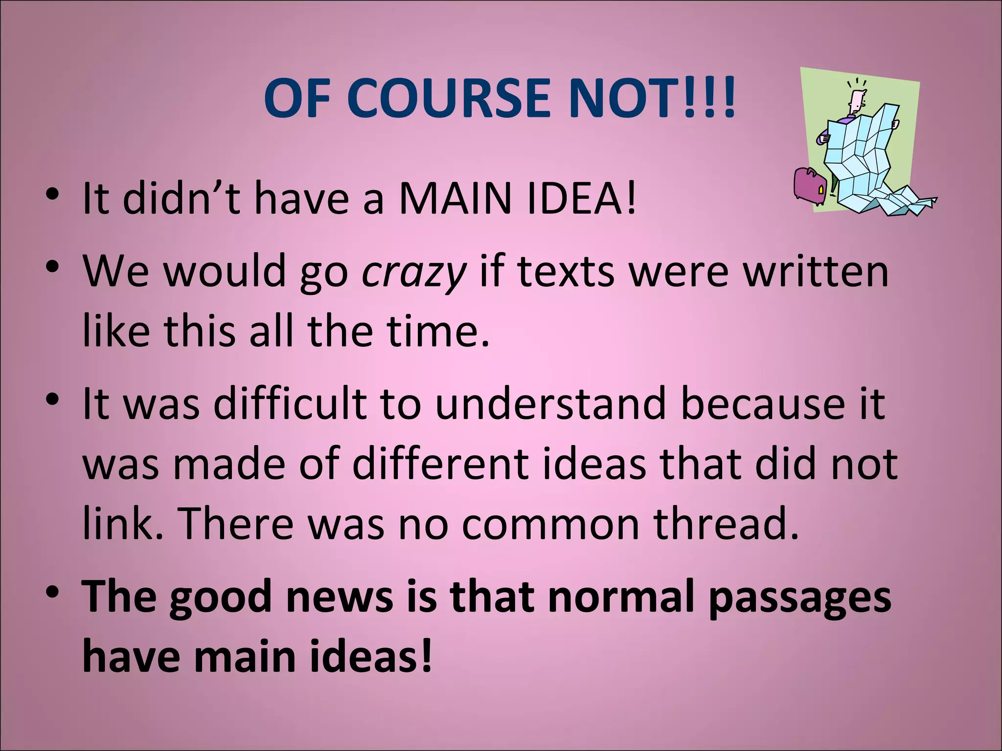 OF COURSE NOT!!!
• It didn’t have a MAIN IDEA!
• We would go crazy if texts were written
like this all the time.
• It was difficult to understand because it
was made of different ideas that did not
link. There was no common thread.
• The good news is that normal passages
have main ideas!
 